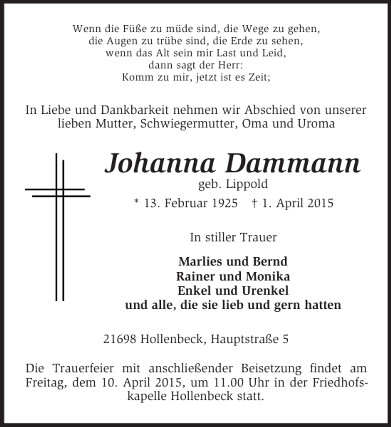 <p>Wenn die Füße zu müde sind, die Wege zu gehen,<br />die Augen zu trübe sind, die Erde zu sehen,<br />wenn das Alt sein mir Last und Leid,<br />dann sagt der Herr:<br />Komm zu mir, jetzt ist es Zeit;<br />In Liebe und Dankbarkeit nehmen wir Abschied von unserer lieben Mutter, Schwiegermutter, Oma und Uroma<br />Johanna Dammann<br />geb. Lippold<br />* 13. Februar 1925 † 1. April 2015<br />In stiller Trauer<br />Marlies und Bernd<br />Rainer und Monika<br />Enkel und Urenkel<br />und alle, die sie lieb und gern hatten<br />21698 Hollenbeck, Hauptstraße 5<br />Die Trauerfeier mit anschließender Beisetzung findet am Freitag, dem 10. April 2015, um 11.00 Uhr in der Friedhofskapelle Hollenbeck statt.</p>