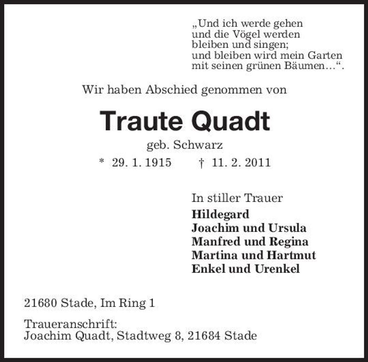 <p>„Und ich werde gehen und die Vögel werden bleiben und singen; und bleiben wird mein Garten mit seinen grünen Bäumen…“.</p><p>Wir haben Abschied genommen von</p><p>Traute Quadt<br />geb. Schwarz * 29. 1. 1915 † 11. 2. 2011 In stiller Trauer Hildegard Joachim und Ursula Manfred und Regina Martina und Hartmut Enkel und Urenkel 21680 Stade, Im Ring 1 Traueranschrift: Joachim Quadt, Stadtweg 8, 21684 Stade</p>