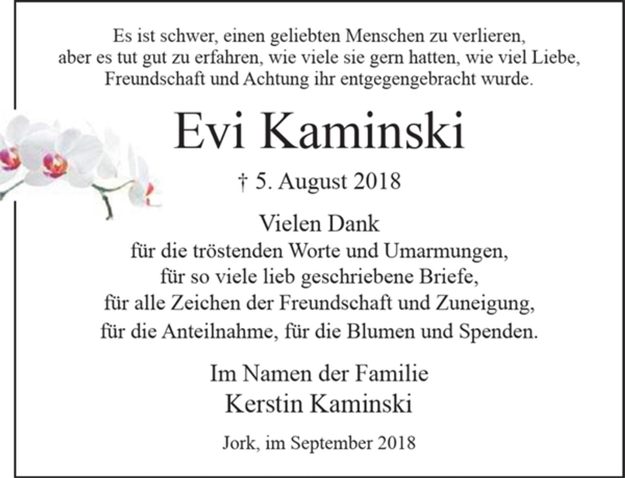 <p>Es ist schwer, einen geliebten Menschen zu verlieren,<br />aber es tut gut zu erfahren, wie viele sie gern hatten, wie viel Liebe, Freundschaft und Achtung ihr entgegengebracht wurde.</p><p>Evi Kaminski</p><p>+ 5. August 2018</p><p>Vielen Dank<br />für die tröstenden Worte und Umarmungen,<br />für so viele lieb geschriebene Briefe,<br />für alle Zeichen der Freundschaft und Zuneigung,<br />für die Anteilnahme, für die Blumen und Spenden.</p><p>Im Namen der Familie<br />Kerstin Kaminski</p><p>Jork, im September 2018</p>