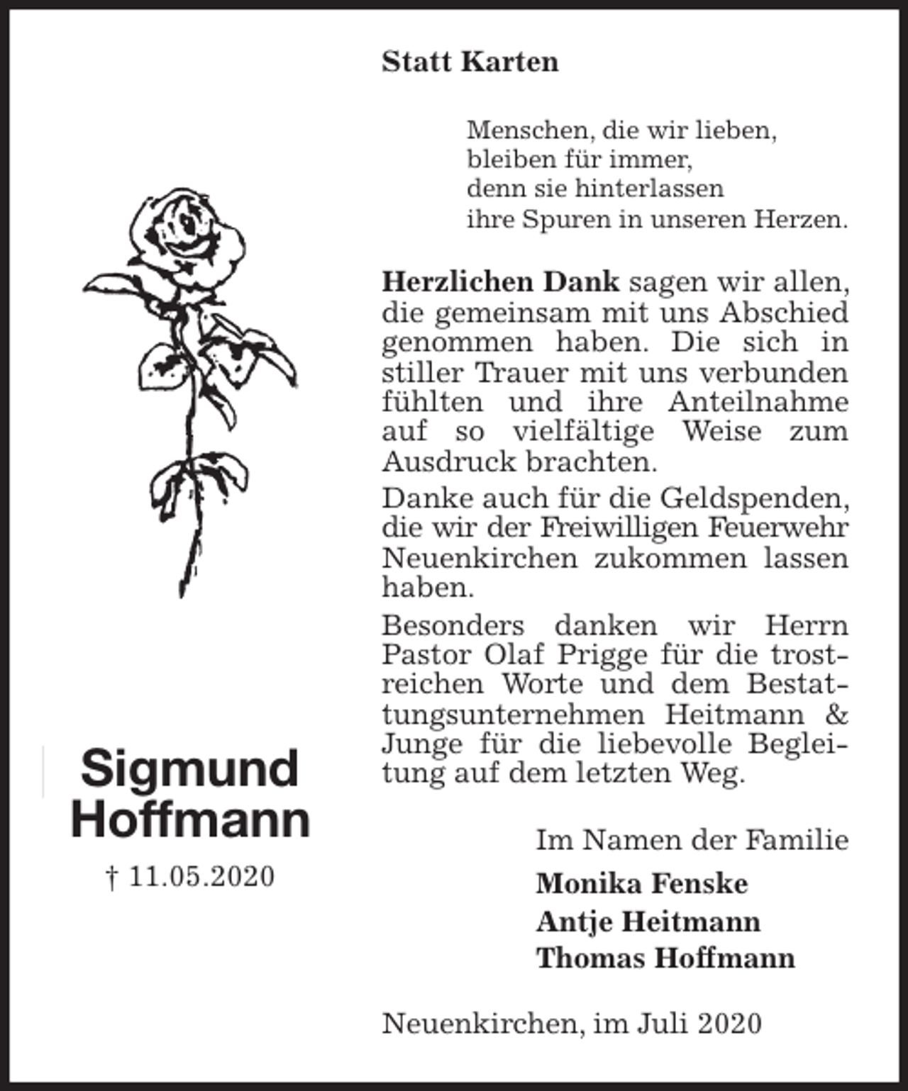 <p>Statt Karten<br />Menschen, die wir lieben,<br />bleiben für immer,<br />denn sie hinterlassen<br />ihre Spuren in unseren Herzen.<br />Herzlichen Dank sagen wir allen, die gemeinsam mit uns Abschied genommen haben. Die sich in stiller Trauer mit uns verbunden fühlten und ihre Anteilnahme auf so vielfältige Weise zum<br />Ausdruck brachten.<br />Danke auch für die Geldspenden, die wir der Freiwilligen Feuerwehr<br />Neuenkirchen zukommen lassen haben.<br />Besonders danken wir Herrn Pastor Olaf Prigge für die trostreichen Worte und dem Bestattungsunternehmen Heitmann &amp; Junge für die liebevolle Begleitung auf dem letzten Weg.<br />Neuenkirchen, im Juli 2020<br />Im Namen der Familie<br />Monika Fenske<br />Antje Heitmann<br />Thomas Hoffmann<br />Sigmund<br />Hoffmann<br />† 11.05.2020</p>