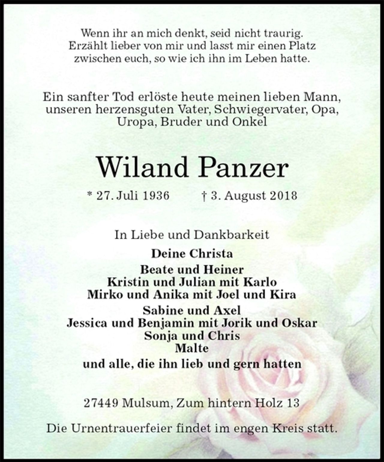 <p>Wenn ihr an mich denkt, seid nicht traurig.<br />Erzählt lieber von mir und lasst mir einen Platz<br />zwischen euch, so wie ich ihn im Leben hatte.<br />Ein sanfter Tod erlöste heute meinen lieben Mann,<br />unseren herzensguten Vater, Schwiegervater, Opa,<br />Uropa, Bruder und Onkel<br />Wiland Panzer<br />* 27. Juli 1936 † 3. August 2018<br />In Liebe und Dankbarkeit<br />Deine Christa<br />Beate und Heiner<br />Kristin und Julian mit Karlo<br />Mirko und Anika mit Joel und Kira<br />Sabine und Axel<br />Jessica und Benjamin mit Jorik und Oskar<br />Sonja und Chris<br />Malte<br />und alle, die ihn lieb und gern hatten<br />27449 Mulsum, Zum hintern Holz 13</p>
<p>Die Urnentrauerfeier findet im engen Kreis statt.</p>