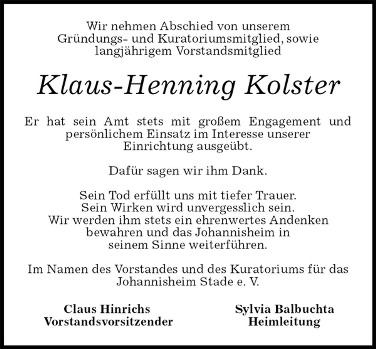 <p>Wir nehmen Abschied von unserem<br />Gründungs- und Kuratoriumsmitglied, sowie<br />langjährigem Vorstandsmitglied<br />Klaus-Henning Kolster<br />Er hat sein Amt stets mit großem Engagement und<br />persönlichem Einsatz im Interesse unserer<br />Einrichtung ausgeübt.</p><p>Dafür sagen wir ihm Dank.</p><p>Sein Tod erfüllt uns mit tiefer Trauer.<br />Sein Wirken wird unvergesslich sein.<br />Wir werden ihm stets ein ehrenwertes Andenken<br />bewahren und das Johannisheim in<br />seinem Sinne weiterführen.</p><p>Im Namen des Vorstandes und des Kuratoriums für das Johannisheim Stade e. V.<br />Claus Hinrichs Sylvia Balbuchta<br />Vorstandsvorsitzender Heimleitung</p>