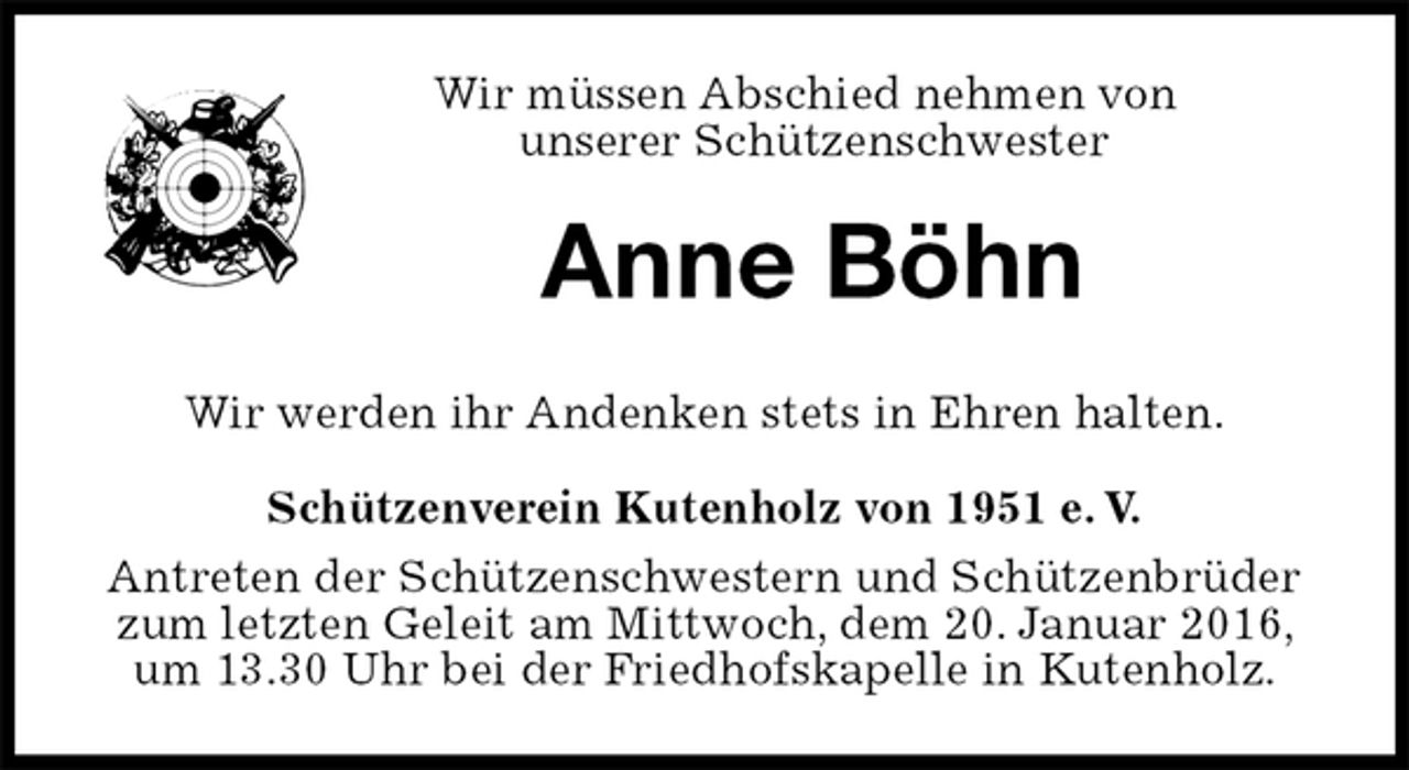 <p>Wir müssen Abschied nehmen von<br />unserer Schützenschwester<br />Anne Böhn<br />Schützenverein Kutenholz von 1951 e. V.<br />Antreten der Schützenschwestern und Schützenbrüder zum letzten Geleit am Mittwoch, dem 20. Januar 2016, um 13.30 Uhr bei der Friedhofskapelle in Kutenholz.<br />Wir werden ihr Andenken stets in Ehren halten.</p>