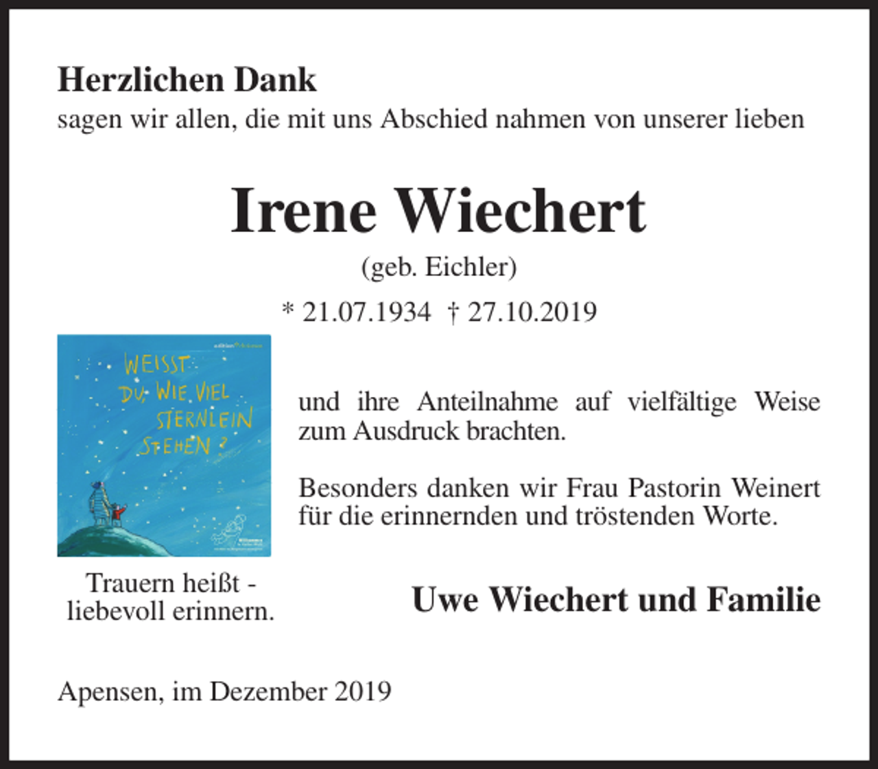 <p>Herzlichen Dank<br />sagen wir allen, die mit uns Abschied nahmen von unserer lieben<br />Irene Wiechert<br />(geb. Eichler)<br />* 21.07.1934 † 27.10.2019<br />und ihre Anteilnahme auf vielfältige Weise zum Ausdruck brachten.</p><p>Besonders danken wir Frau Pastorin Weinert für die erinnernden und tröstenden Worte.<br />Uwe Wiechert und Familie<br />Apensen, im Dezember 2019<br />Trauern heißt -<br />liebevoll erinnern.</p>
