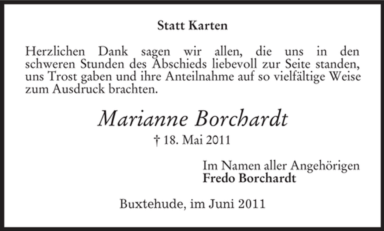 <p>Statt Karten Herzlichen Dank sagen wir allen, die uns in den schweren Stunden des Abschieds liebevoll zur Seite standen, uns Trost gaben und ihre Anteilnahme auf so vielfältige Weise zum Ausdruck brachten.</p><p>Marianne Borchardt<br />† 18. Mai 2011 Im Namen aller Angehörigen Fredo Borchardt Buxtehude, im Juni 2011</p>