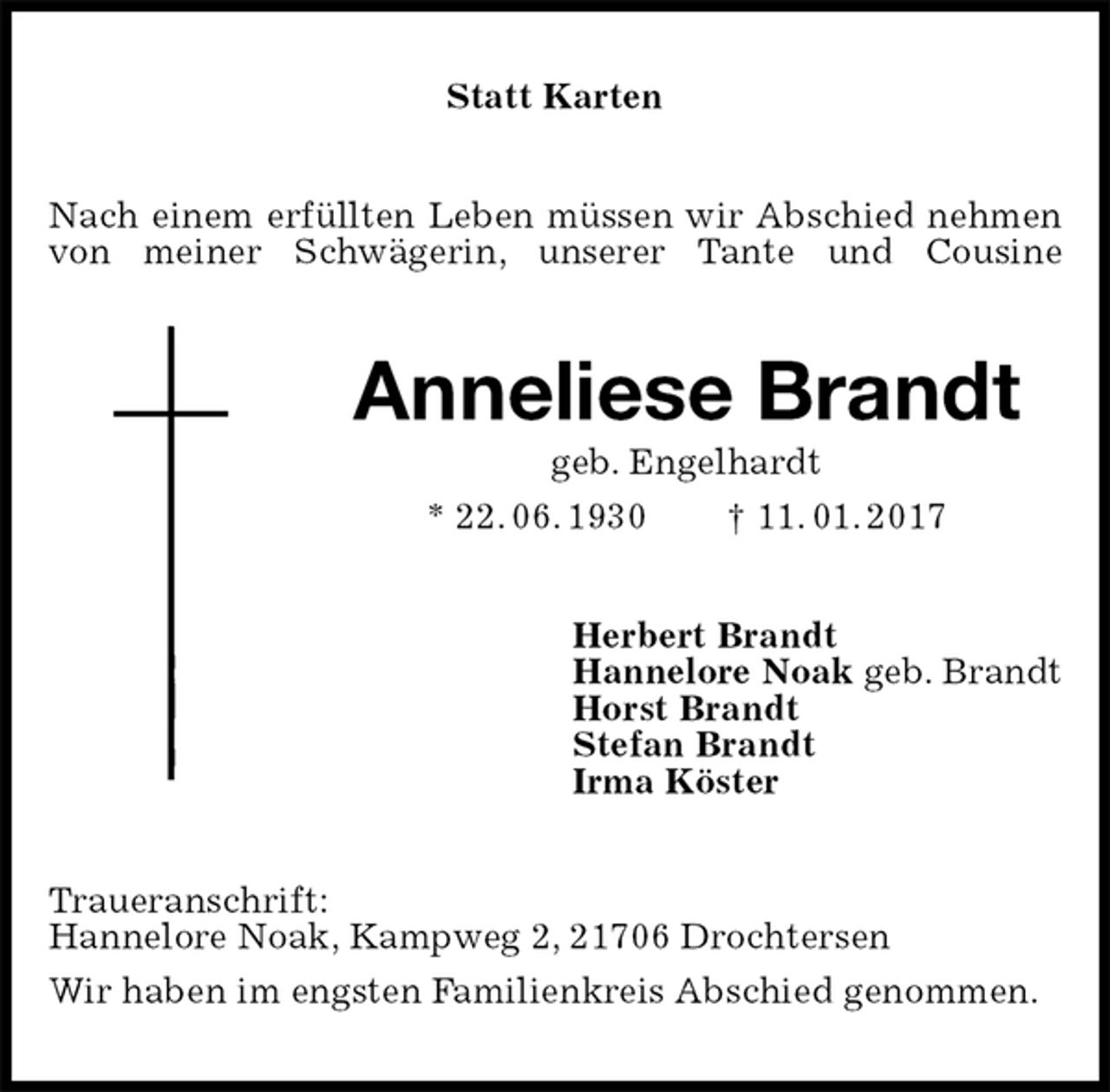 <p>Statt Karten<br />Nach einem erfüllten Leben müssen wir Abschied nehmen von meiner Schwägerin, unserer Tante und Cousine<br />Anneliese Brandt<br />geb. Engelhardt<br />* 22. 06. 1930 † 11. 01. 2017<br />Herbert Brandt<br />Hannelore Noak geb. Brandt<br />Horst Brandt<br />Stefan Brandt<br />Irma Köster<br />Traueranschrift:<br />Hannelore Noak, Kampweg 2, 21706 Drochtersen<br />Wir haben im engsten Familienkreis Abschied genommen.</p>