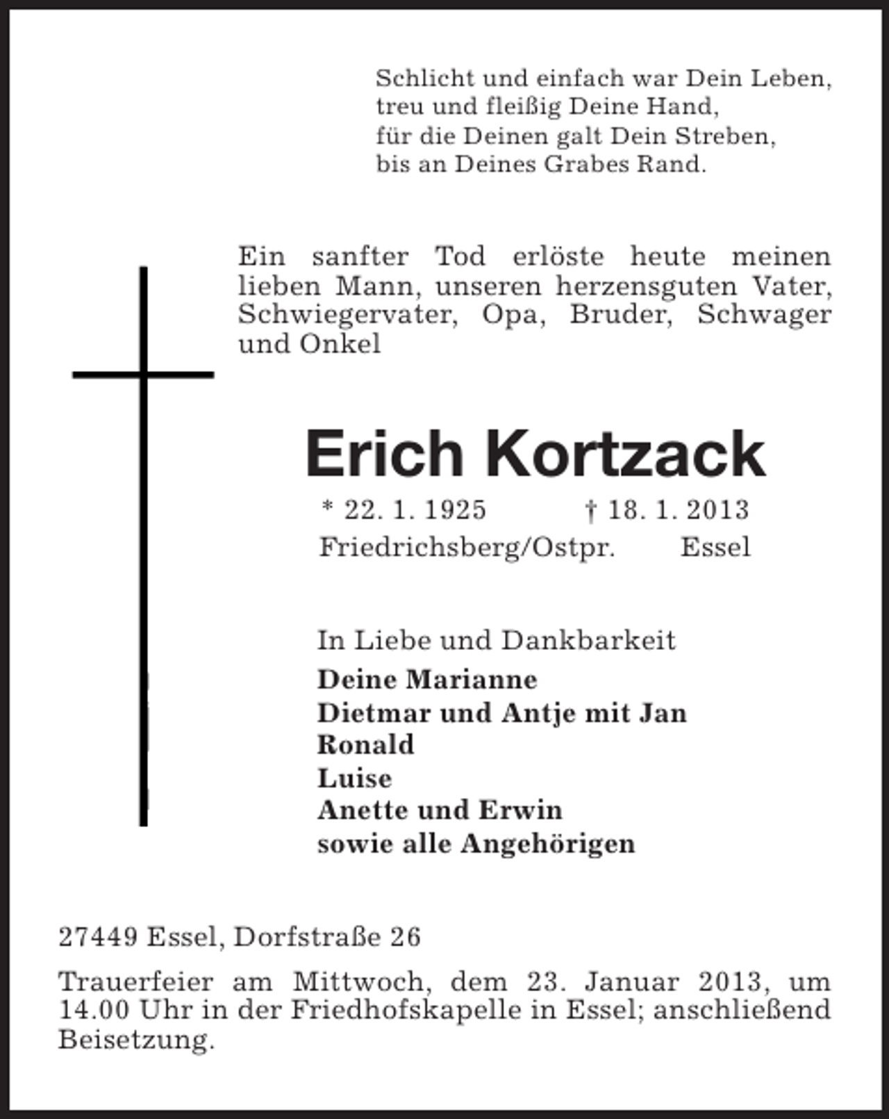 <p>Schlicht und einfach war Dein Leben,<br />treu und fleißig Deine Hand,<br />für die Deinen galt Dein Streben,<br />bis an Deines Grabes Rand.<br />Ein sanfter Tod erlöste heute meinen<br />lieben Mann, unseren herzensguten Vater, Schwiegervater, Opa, Bruder, Schwager und Onkel<br />Erich Kortzack<br />* 22. 1. 1925 † 18. 1. 2013<br />Friedrichsberg/Ostpr. Essel<br />In Liebe und Dankbarkeit<br />Deine Marianne<br />Dietmar und Antje mit Jan<br />Ronald<br />Luise<br />Anette und Erwin<br />sowie alle Angehörigen<br />27449 Essel, Dorfstraße 26<br />Trauerfeier am Mittwoch, dem 23. Januar 2013, um 14.00 Uhr in der Friedhofskapelle in Essel; anschließend Beisetzung.</p>