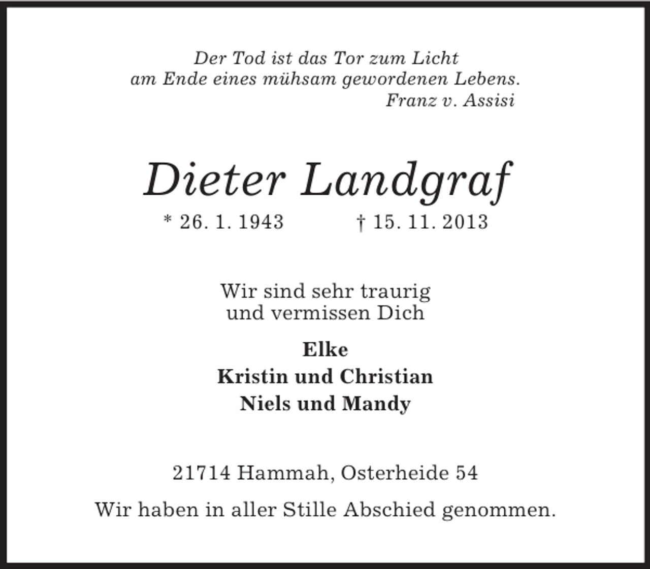 <p>Der Tod ist das Tor zum Licht<br />am Ende eines mühsam gewordenen Lebens.<br />Franz v. Assisi<br />Dieter Landgraf<br />* 26. 1. 1943 † 15. 11. 2013<br />Wir sind sehr traurig<br />und vermissen Dich<br />Elke<br />Kristin und Christian<br />Niels und Mandy<br />21714 Hammah, Osterheide 54<br />Wir haben in aller Stille Abschied genommen.</p>