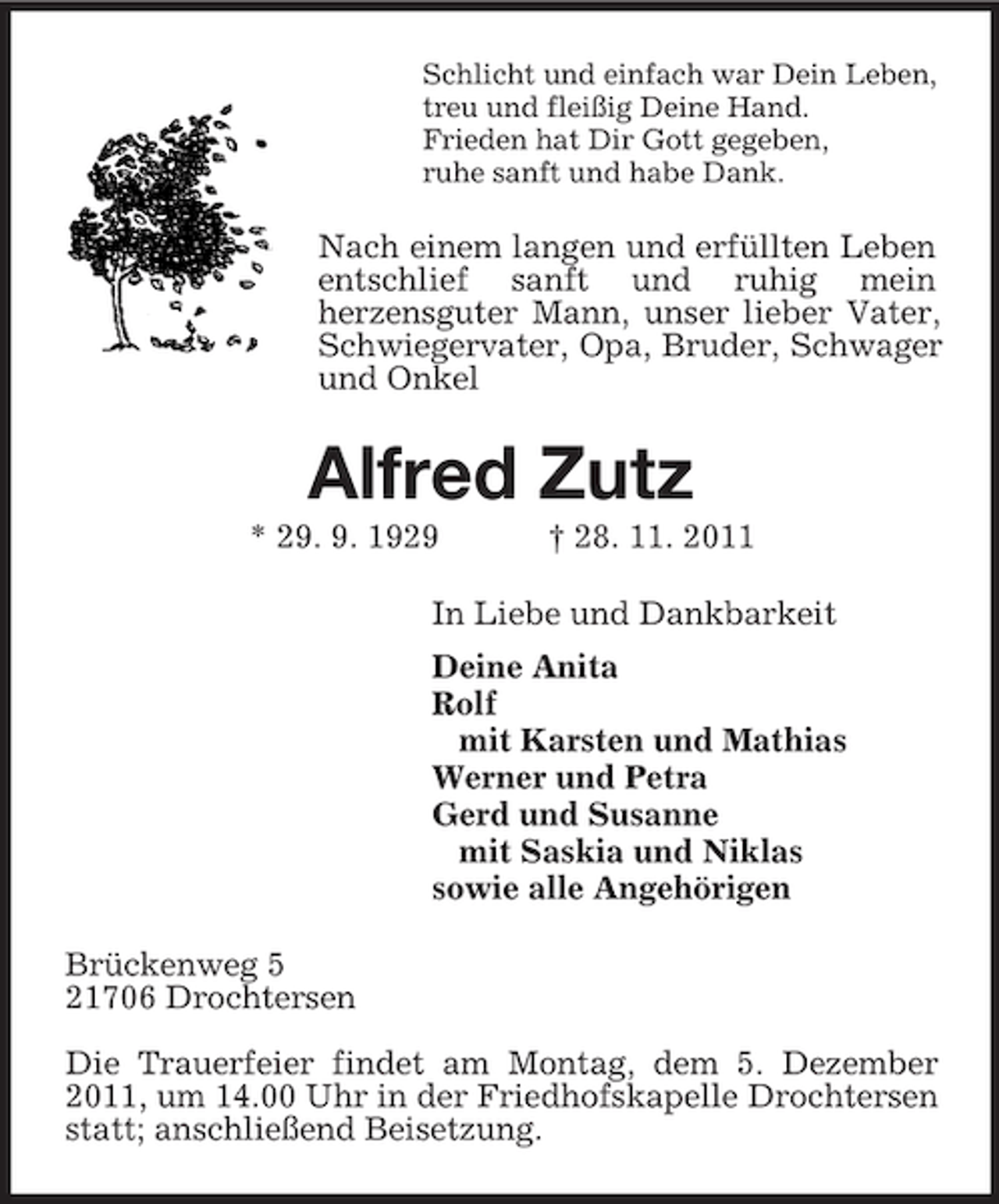 <p>Schlicht und einfach war Dein Leben,<br />treu und fleißig Deine Hand.<br />Frieden hat Dir Gott gegeben,<br />ruhe sanft und habe Dank.<br />Nach einem langen und erfüllten Leben entschlief sanft und ruhig mein<br />herzensguter Mann, unser lieber Vater, Schwiegervater, Opa, Bruder, Schwager und Onkel<br />Alfred Zutz<br />* 29. 9. 1929 † 28. 11. 2011<br />In Liebe und Dankbarkeit<br />Deine Anita<br />Rolf<br />mit Karsten und Mathias<br />Werner und Petra<br />Gerd und Susanne<br />mit Saskia und Niklas<br />sowie alle Angehörigen<br />Brückenweg 5<br />21706 Drochtersen</p><p>Die Trauerfeier findet am Montag, dem 5. Dezember 2011, um 14.00 Uhr in der Friedhofskapelle Drochtersen statt; anschließend Beisetzung.</p>
