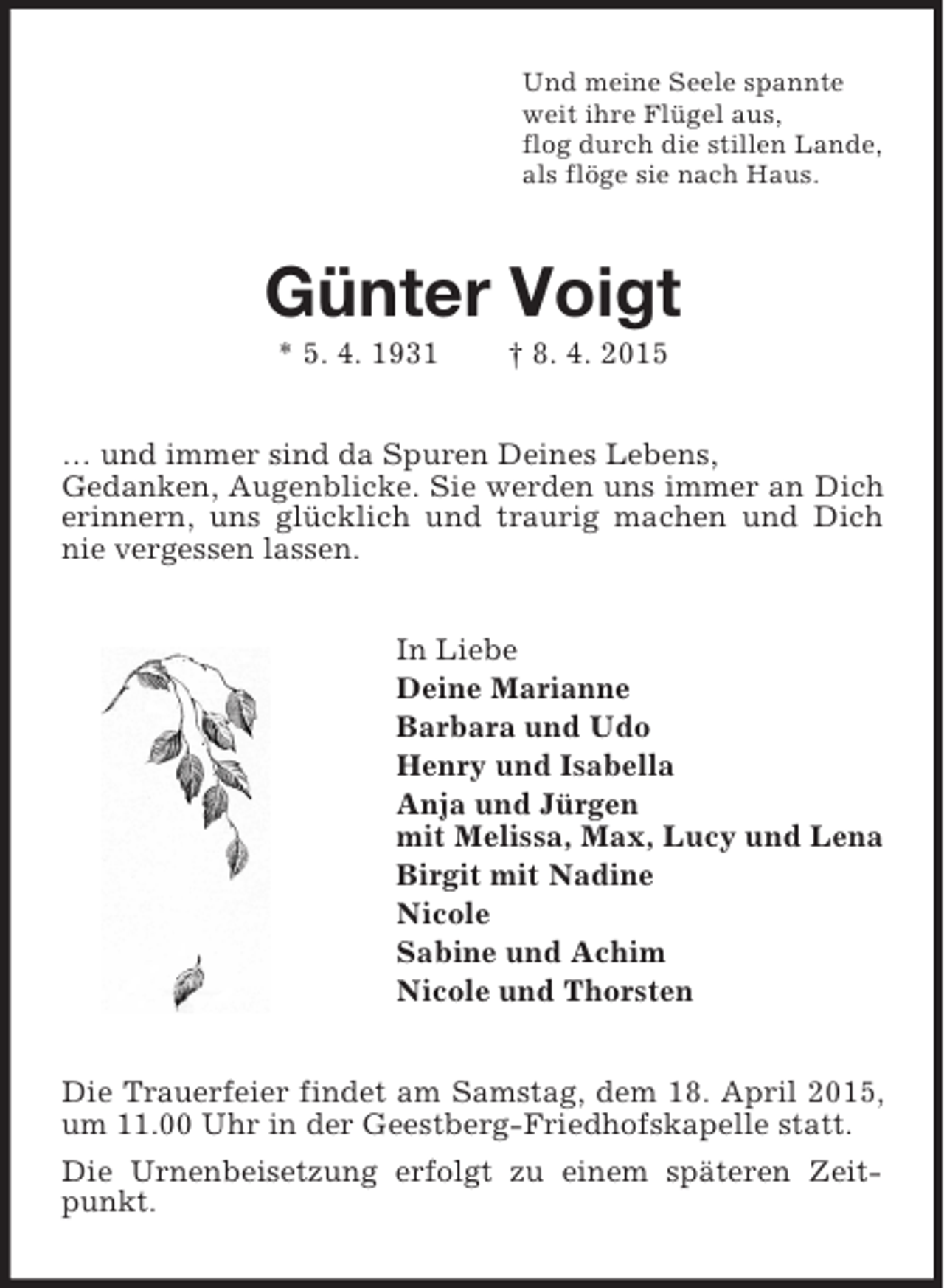 <p>Und meine Seele spannte<br />weit ihre Flügel aus,<br />flog durch die stillen Lande,<br />als flöge sie nach Haus.<br />Günter Voigt<br />* 5. 4. 1931 † 8. 4. 2015<br />… und immer sind da Spuren Deines Lebens,<br />Gedanken, Augenblicke. Sie werden uns immer an Dich erinnern, uns glücklich und traurig machen und Dich nie vergessen lassen.<br />In Liebe<br />Deine Marianne<br />Barbara und Udo<br />Henry und Isabella<br />Anja und Jürgen<br />mit Melissa, Max, Lucy und Lena<br />Birgit mit Nadine<br />Nicole<br />Sabine und Achim<br />Nicole und Thorsten<br />Die Trauerfeier findet am Samstag, dem 18. April 2015, um 11.00 Uhr in der Geestberg-Friedhofskapelle statt.<br />Die Urnenbeisetzung erfolgt zu einem späteren Zeitpunkt.</p>