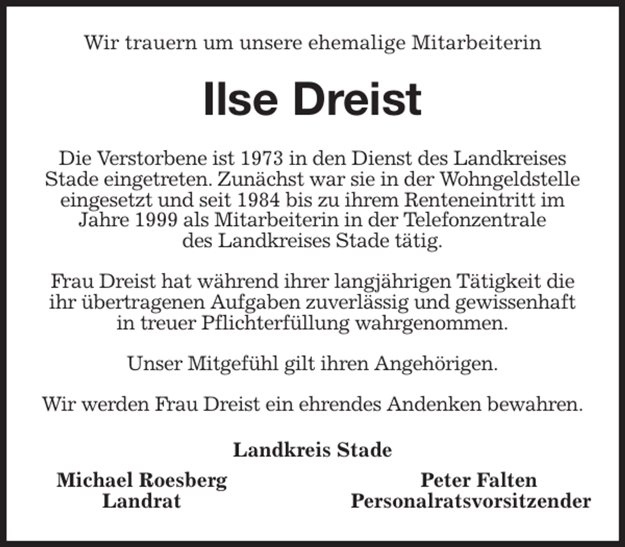 <p>Wir trauern um unsere ehemalige Mitarbeiterin<br />Ilse Dreist<br />Die Verstorbene ist 1973 in den Dienst des Landkreises<br />Stade eingetreten. Zunächst war sie in der Wohngeldstelle eingesetzt und seit 1984 bis zu ihrem Renteneintritt im<br />Jahre 1999 als Mitarbeiterin in der Telefonzentrale<br />des Landkreises Stade tätig.</p>
<p>Frau Dreist hat während ihrer langjährigen Tätigkeit die<br />ihr übertragenen Aufgaben zuverlässig und gewissenhaft<br />in treuer Pflichterfüllung wahrgenommen.</p>
<p>Unser Mitgefühl gilt ihren Angehörigen.</p>
<p>Wir werden Frau Dreist ein ehrendes Andenken bewahren.<br />Landkreis Stade</p>
<p>Michael Roesberg Peter Falten<br />Landrat Personalratsvorsitzender</p>