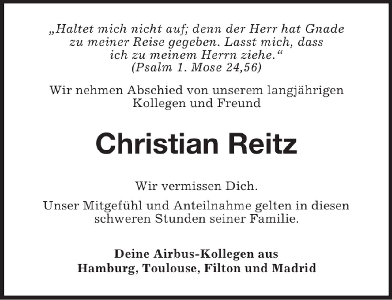 <p>„Haltet mich nicht auf; denn der Herr hat Gnade<br />zu meiner Reise gegeben. Lasst mich, dass<br />ich zu meinem Herrn ziehe.“<br />(Psalm 1. Mose 24,56)<br />Wir nehmen Abschied von unserem langjährigen<br />Kollegen und Freund<br />Christian Reitz<br />Wir vermissen Dich.<br />Unser Mitgefühl und Anteilnahme gelten in diesen schweren Stunden seiner Familie.<br />Deine Airbus-Kollegen aus<br />Hamburg, Toulouse, Filton und Madrid</p>