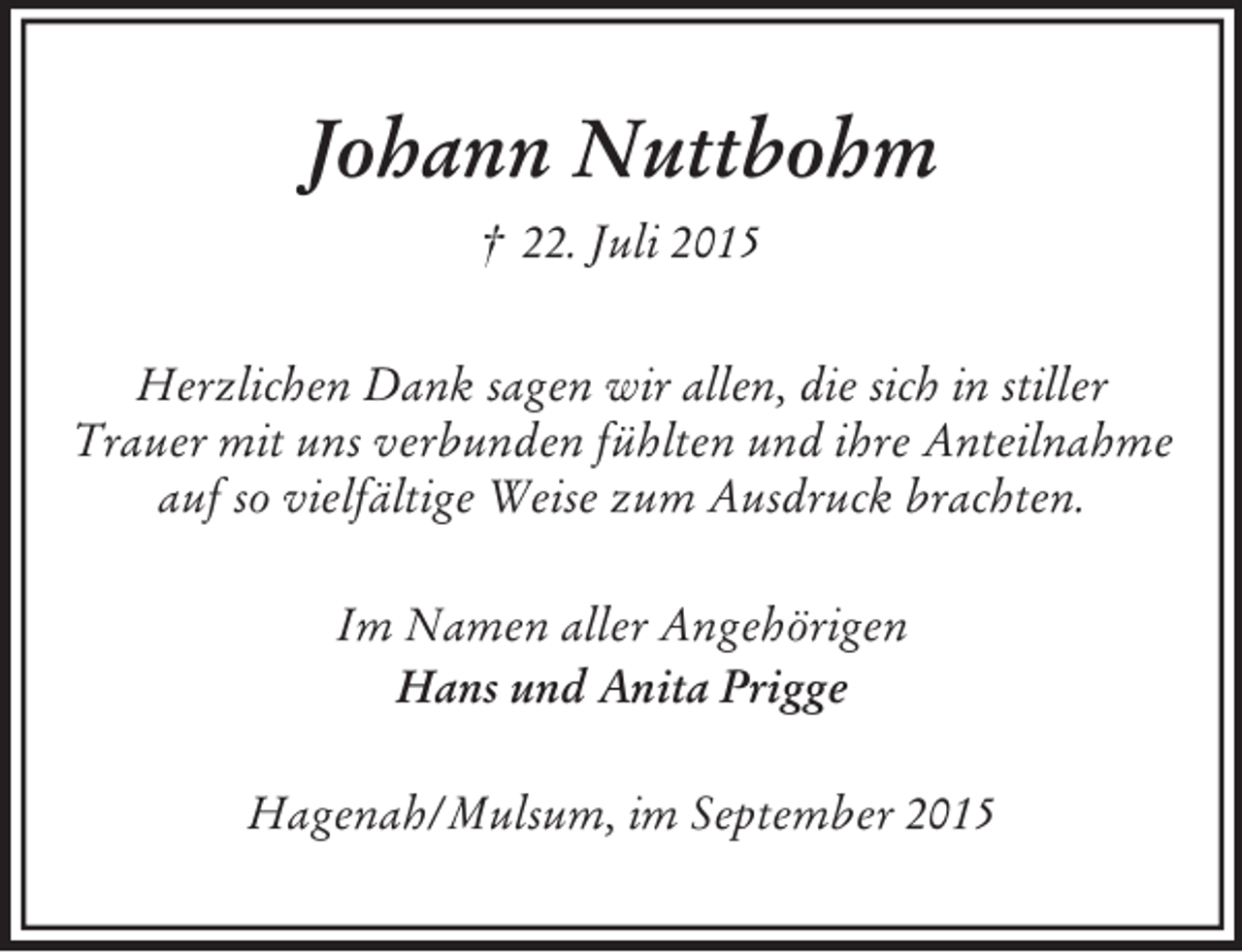 <p>Johann Nuttbohm<br />† 22. Juli 2015<br />Herzlichen Dank sagen wir allen, die sich in stiller<br />Trauer mit uns verbunden fühlten und ihre Anteilnahme<br />auf so vielfältige Weise zum Ausdruck brachten.<br />Im Namen aller Angehörigen<br />Hans und Anita Prigge<br />Hagenah/Mulsum, im September 2015</p>