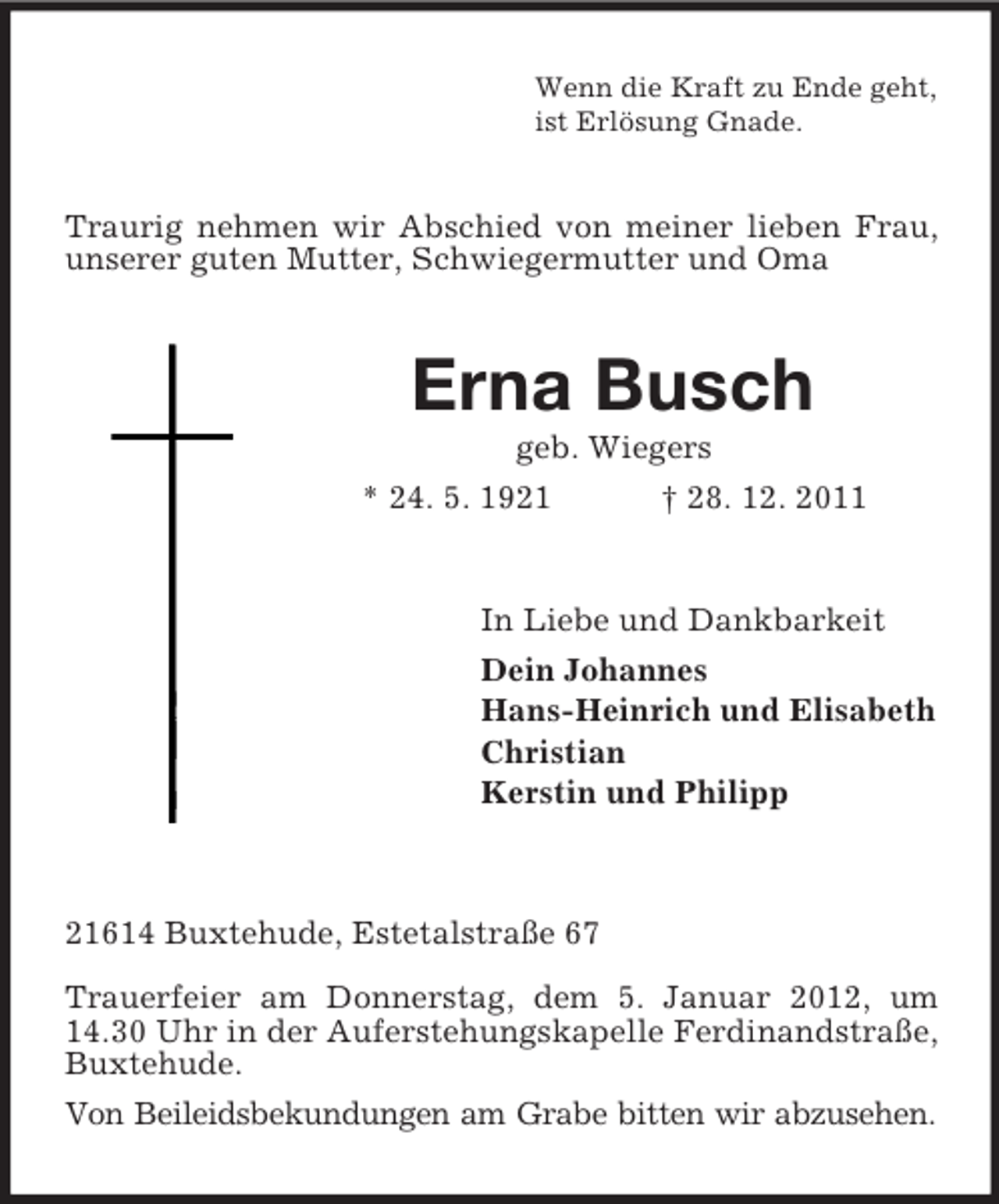 <p>Wenn die Kraft zu Ende geht,<br />ist Erlösung Gnade.</p><p>Traurig nehmen wir Abschied von meiner lieben Frau,<br />unserer guten Mutter, Schwiegermutter und Oma</p><p>Erna Busch<br />geb. Wiegers<br />* 24. 5. 1921<br />† 28. 12. 2011</p><p>In Liebe und Dankbarkeit<br />Dein Johannes<br />Hans-Heinrich und Elisabeth<br />Christian<br />Kerstin und Philipp</p><p>21614 Buxtehude, Estetalstraße 67<br />Trauerfeier am Donnerstag, dem 5. Januar 2012, um<br />14.30 Uhr in der Auferstehungskapelle Ferdinandstraße,<br />Buxtehude.<br />Von Beileidsbekundungen am Grabe bitten wir abzusehen.</p>