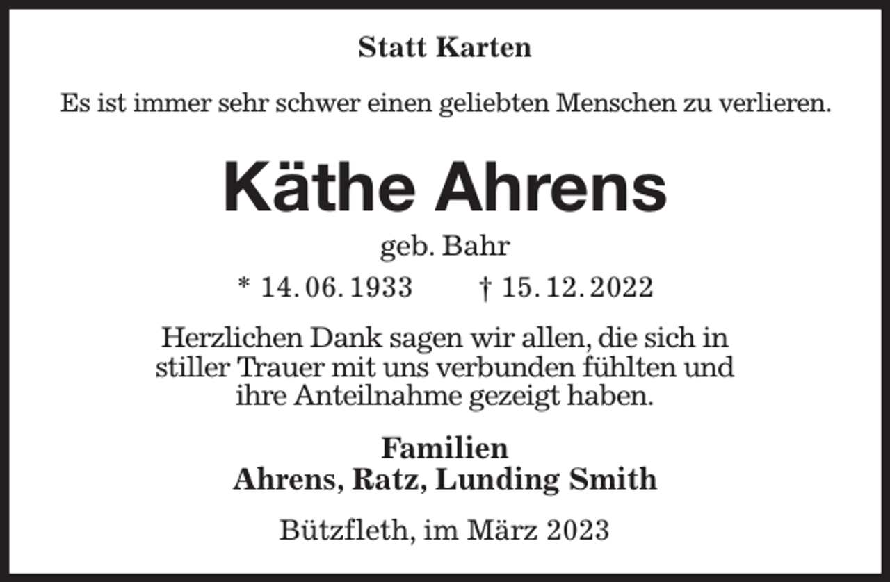 <p>Statt Karten</p><p>Es ist immer sehr schwer einen geliebten Menschen zu verlieren.</p><p>Käthe Ahrens<br />geb. Bahr<br />* 14. 06. 1933 † 15. 12. 2022<br />Herzlichen Dank sagen wir allen, die sich in<br />stiller Trauer mit uns verbunden fühlten und<br />ihre Anteilnahme gezeigt haben.<br />Familien<br />Ahrens, Ratz, Lunding Smith<br />Bützfleth, im März 2023</p>