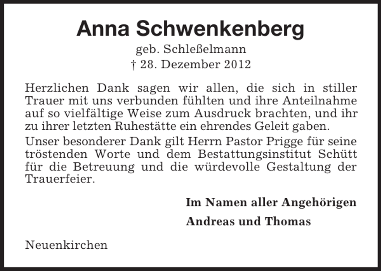 <p>Anna Schwenkenberg<br />geb. Schleßelmann<br />† 28. Dezember 2012<br />Herzlichen Dank sagen wir allen, die sich in stiller<br />Trauer mit uns verbunden fühlten und ihre Anteilnahme<br />auf so vielfältige Weise zum Ausdruck brachten, und ihr<br />zu ihrer letzten Ruhestätte ein ehrendes Geleit gaben.<br />Unser besonderer Dank gilt Herrn Pastor Prigge für seine<br />tröstenden Worte und dem Bestattungsinstitut Schütt<br />für die Betreuung und die würdevolle Gestaltung der<br />Trauerfeier.<br />Im Namen aller Angehörigen<br />Andreas und Thomas<br />Neuenkirchen</p>