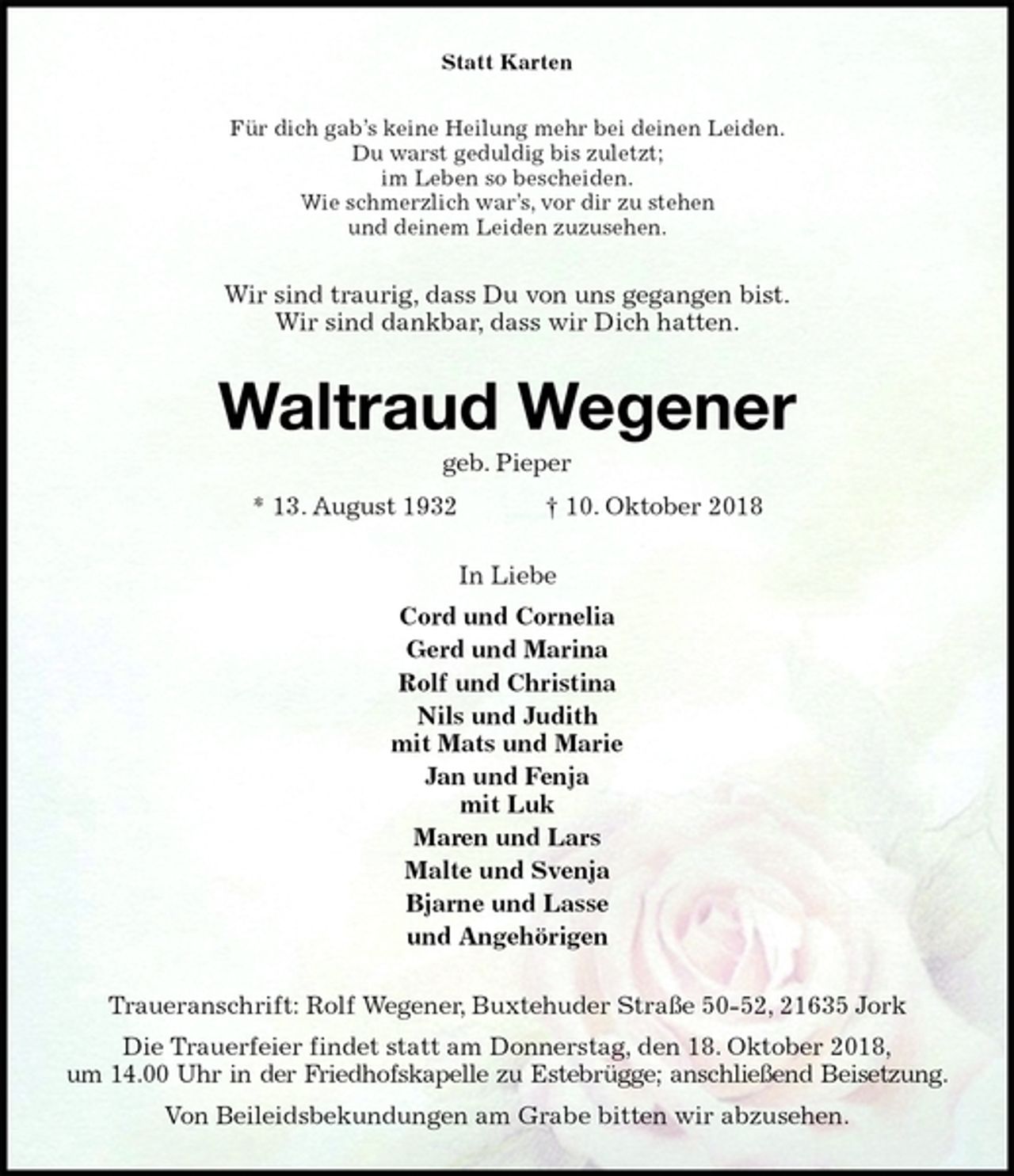 <p>Statt Karten<br />Für dich gab’s keine Heilung mehr bei deinen Leiden.<br />Du warst geduldig bis zuletzt;<br />im Leben so bescheiden.<br />Wie schmerzlich war’s, vor dir zu stehen<br />und deinem Leiden zuzusehen.<br />Wir sind traurig, dass Du von uns gegangen bist.<br />Wir sind dankbar, dass wir Dich hatten.<br />Waltraud Wegener<br />geb. Pieper<br />* 13. August 1932 † 10. Oktober 2018<br />In Liebe<br />Cord und Cornelia<br />Gerd und Marina<br />Rolf und Christina<br />Nils und Judith<br />mit Mats und Marie<br />Jan und Fenja<br />mit Luk<br />Maren und Lars<br />Malte und Svenja<br />Bjarne und Lasse<br />und Angehörigen<br />Traueranschrift: Rolf Wegener, Buxtehuder Straße 50-52, 21635 Jork<br />Die Trauerfeier findet statt am Donnerstag, den 18. Oktober 2018,<br />um 14.00 Uhr in der Friedhofskapelle zu Estebrügge; anschließend Beisetzung.<br />Von Beileidsbekundungen am Grabe bitten wir abzusehen.</p>