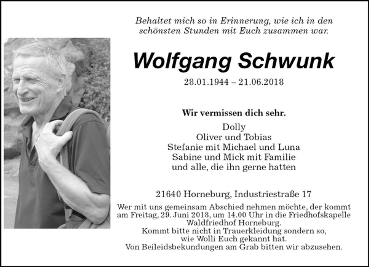 <p>Behaltet mich so in Erinnerung, wie ich in den<br />schönsten Stunden mit Euch zusammen war.<br />Wolfgang Schwunk<br />28.01.1944 – 21.06.2018<br />Wir vermissen dich sehr.<br />Dolly<br />Oliver und Tobias<br />Stefanie mit Michael und Luna<br />Sabine und Mick mit Familie<br />und alle, die ihn gerne hatten<br />21640 Horneburg, Industriestraße 17<br />Wer mit uns gemeinsam Abschied nehmen möchte, der kommt<br />am Freitag, 29. Juni 2018, um 14.00 Uhr in die Friedhofskapelle<br />Waldfriedhof Horneburg.<br />Kommt bitte nicht in Trauerkleidung sondern so,<br />wie Wolli Euch gekannt hat.<br />Von Beileidsbekundungen am Grab bitten wir abzusehen.</p>