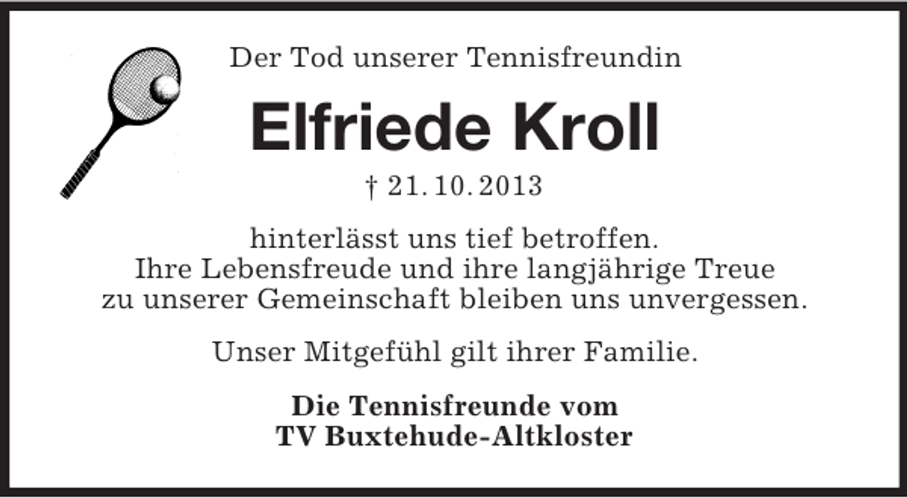 <p>Der Tod unserer Tennisfreundin</p><p>Elfriede Kroll<br />† 21. 10. 2013<br />hinterlässt uns tief betroffen.<br />Ihre Lebensfreude und ihre langjährige Treue<br />zu unserer Gemeinschaft bleiben uns unvergessen.<br />Unser Mitgefühl gilt ihrer Familie.<br />Die Tennisfreunde vom<br />TV Buxtehude-Altkloster</p>