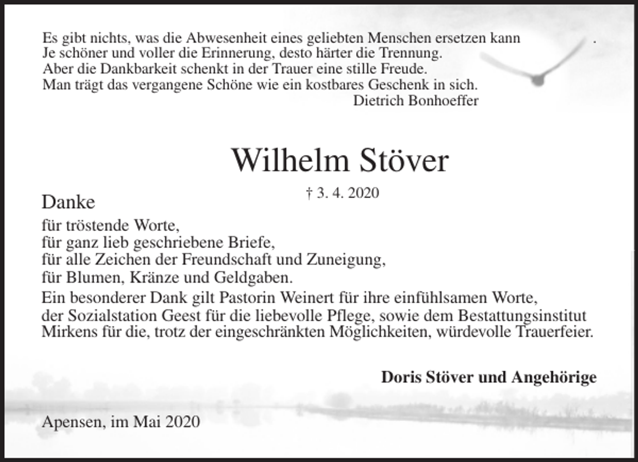 <p>Es gibt nichts, was die Abwesenheit eines geliebten Menschen ersetzen kann .<br />Je schöner und voller die Erinnerung, desto härter die Trennung.<br />Aber die Dankbarkeit schenkt in der Trauer eine stille Freude.<br />Man trägt das vergangene Schöne wie ein kostbares Geschenk in sich.<br />Dietrich Bonhoeffer<br />Danke<br />für tröstende Worte,<br />für ganz lieb geschriebene Briefe,<br />für alle Zeichen der Freundschaft und Zuneigung,<br />für Blumen, Kränze und Geldgaben.<br />Ein besonderer Dank gilt Pastorin Weinert für ihre einfühlsamen Worte,<br />der Sozialstation Geest für die liebevolle Pflege, sowie dem Bestattungsinstitut Mirkens für die, trotz der eingeschränkten Möglichkeiten, würdevolle Trauerfeier.<br />Wilhelm Stöver<br />† 3. 4. 2020<br />Doris Stöver und Angehörige<br />Apensen, im Mai 2020</p>
