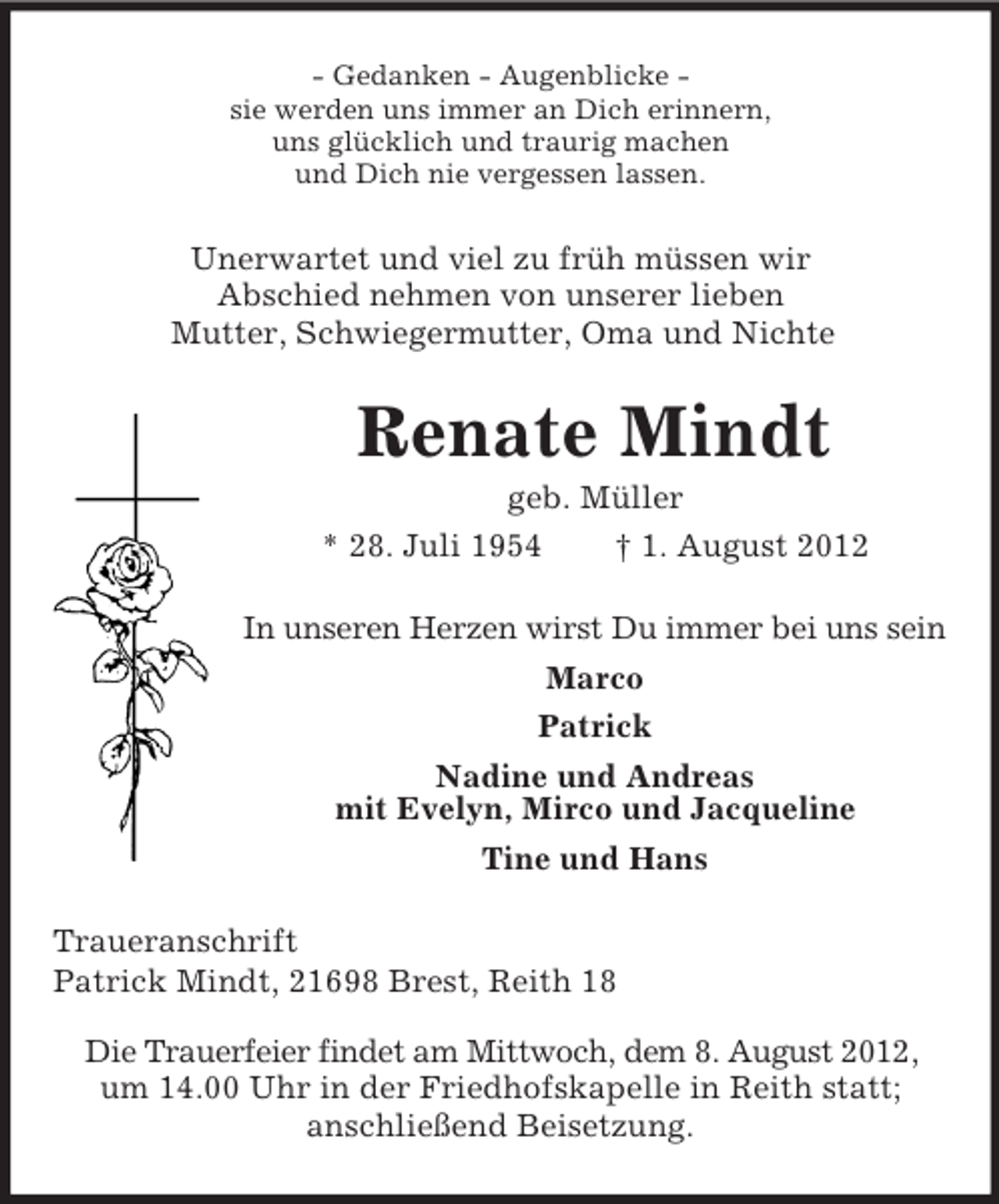 <p>- Gedanken - Augenblicke sie werden uns immer an Dich erinnern,<br />uns glücklich und traurig machen<br />und Dich nie vergessen lassen.</p><p>Unerwartet und viel zu früh müssen wir<br />Abschied nehmen von unserer lieben<br />Mutter, Schwiegermutter, Oma und Nichte</p><p>Renate Mindt<br />geb. Müller<br />* 28. Juli 1954<br />† 1. August 2012<br />In unseren Herzen wirst Du immer bei uns sein<br />Marco<br />Patrick<br />Nadine und Andreas<br />mit Evelyn, Mirco und Jacqueline<br />Tine und Hans<br />Traueranschrift<br />Patrick Mindt, 21698 Brest, Reith 18<br />Die Trauerfeier findet am Mittwoch, dem 8. August 2012,<br />um 14.00 Uhr in der Friedhofskapelle in Reith statt;<br />anschließend Beisetzung.</p>