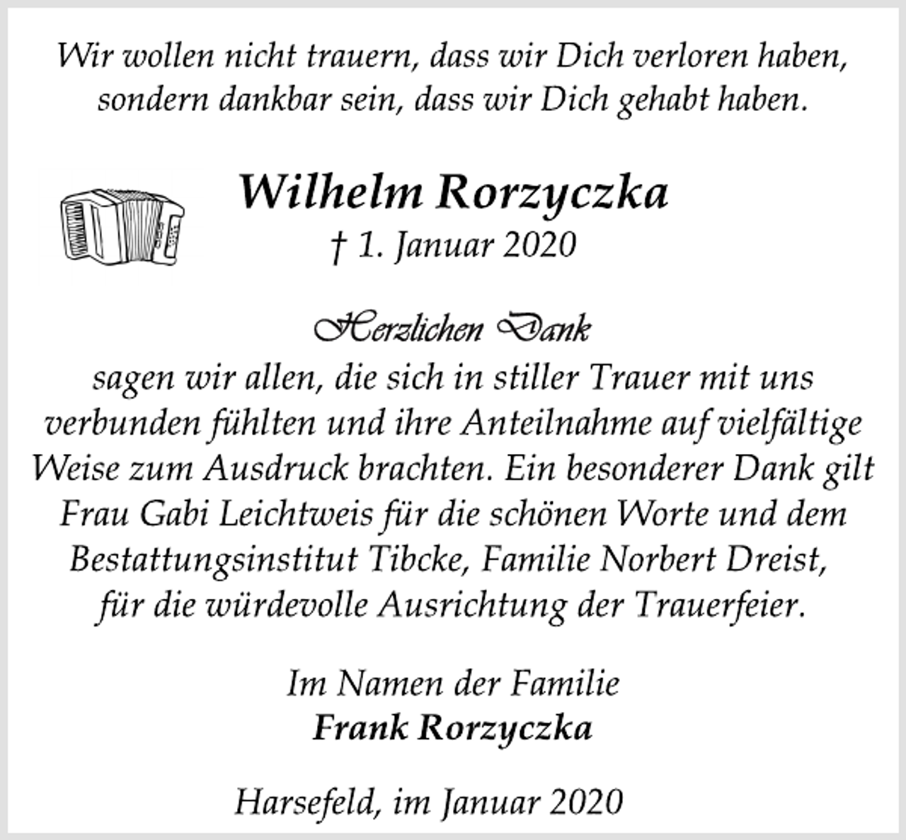 <p>Wir wollen nicht trauern, dass wir Dich verloren haben,<br />sondern dankbar sein, dass wir Dich gehabt haben.<br />Wilhelm Rorzyczka<br />† 1. Januar 2020<br />Herzlichen Dank<br />sagen wir allen, die sich in stiller Trauer mit uns<br />verbunden fühlten und ihre Anteilnahme auf vielfältige<br />Weise zum Ausdruck brachten. Ein besonderer Dank gilt<br />Frau Gabi Leichtweis für die schönen Worte und dem<br />Bestattungsinstitut Tibcke, Familie Norbert Dreist,<br />für die würdevolle Ausrichtung der Trauerfeier.<br />Im Namen der Familie<br />Frank Rorzyczka<br />Harsefeld, im Januar 2020</p>