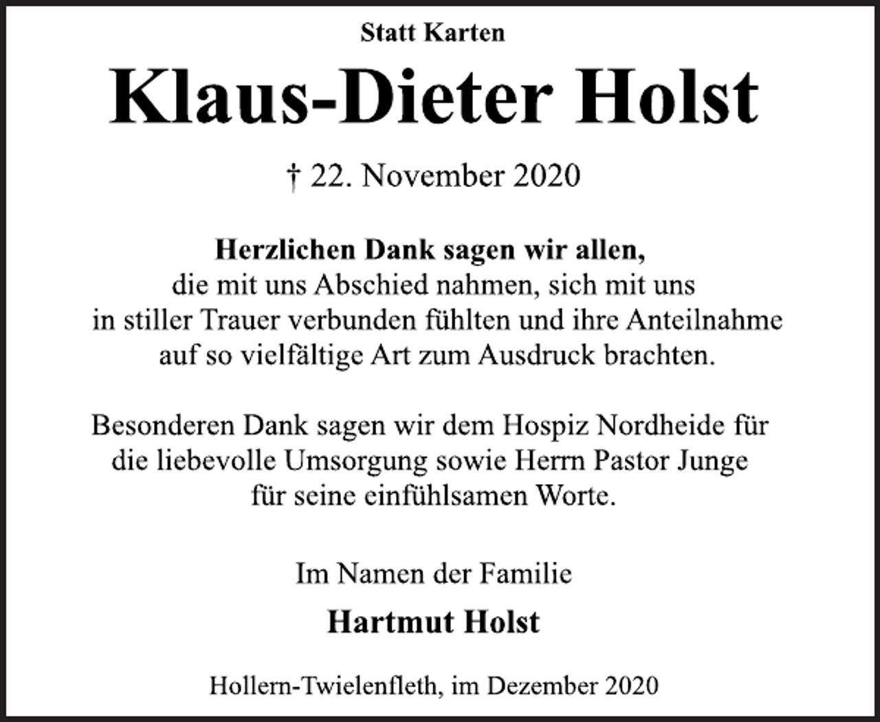<p>Statt Karten<br />Klaus-Dieter Holst<br />† 22. November 2020<br />Herzlichen Dank sagen wir allen, die mit uns Abschied nahmen, sich mit uns in stiller Trauer verbunden fühlten und ihre Anteilnahme auf so vielfältige Art zum Ausdruck brachten.<br />Besonderen Dank sagen wir dem Hospiz Nordheide für die liebevolle Umsorgung sowie Herrn Pastor Junge für seine einfühlsamen Worte.<br />Im Namen der Familie<br />Hartmut Holst<br />Hollern-Twielenfleth, im Dezember 2020</p>