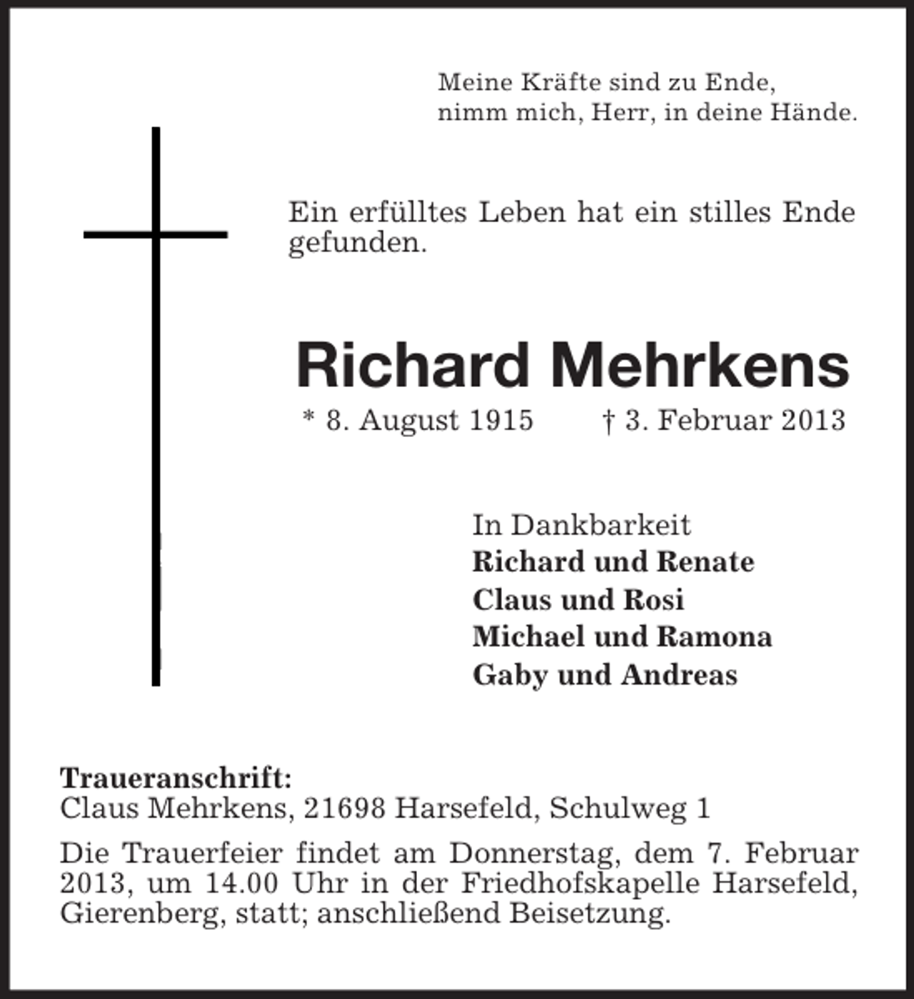 <p>Meine Kräfte sind zu Ende,<br />nimm mich, Herr, in deine Hände.</p><p>Ein erfülltes Leben hat ein stilles Ende<br />gefunden.</p><p>Richard Mehrkens<br />* 8. August 1915</p><p>† 3. Februar 2013</p><p>In Dankbarkeit<br />Richard und Renate<br />Claus und Rosi<br />Michael und Ramona<br />Gaby und Andreas<br />Traueranschrift:<br />Claus Mehrkens, 21698 Harsefeld, Schulweg 1<br />Die Trauerfeier findet am Donnerstag, dem 7. Februar<br />2013, um 14.00 Uhr in der Friedhofskapelle Harsefeld,<br />Gierenberg, statt; anschließend Beisetzung.</p>