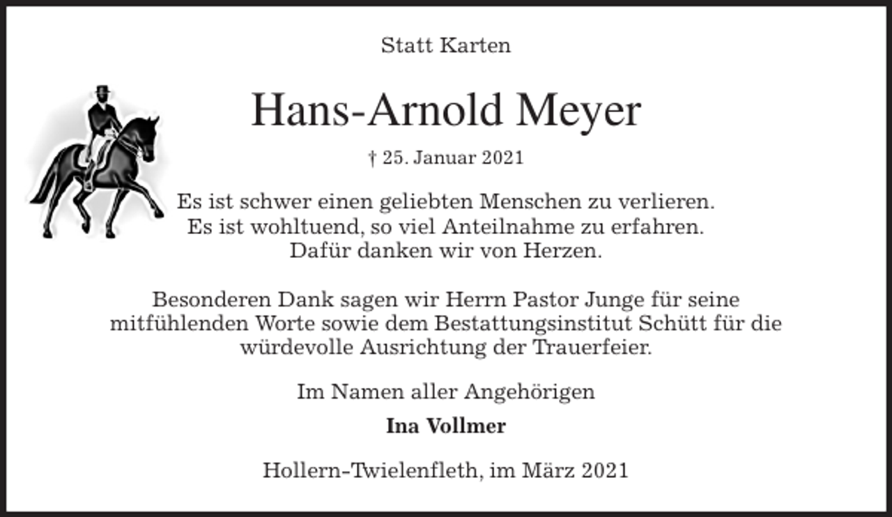 <p>Statt Karten<br />Hans-Arnold Meyer<br />† 25. Januar 2021<br />Es ist schwer einen geliebten Menschen zu verlieren.<br />Es ist wohltuend, so viel Anteilnahme zu erfahren.<br />Dafür danken wir von Herzen.</p>
<p>Besonderen Dank sagen wir Herrn Pastor Junge für seine<br />mitfühlenden Worte sowie dem Bestattungsinstitut Schütt für die<br />würdevolle Ausrichtung der Trauerfeier.<br />Im Namen aller Angehörigen<br />Ina Vollmer<br />Hollern-Twielenfleth, im März 2021</p>