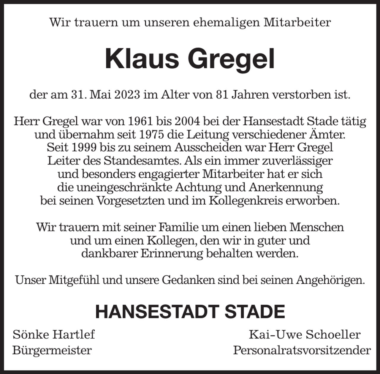 <p>Wir trauern um unseren ehemaligen Mitarbeiter<br />Klaus Gregel<br />der am 31. Mai 2023 im Alter von 81 Jahren verstorben ist.</p><p>Herr Gregel war von 1961 bis 2004 bei der Hansestadt Stade tätig<br />und übernahm seit 1975 die Leitung verschiedener Ämter.<br />Seit 1999 bis zu seinem Ausscheiden war Herr Gregel<br />Leiter des Standesamtes. Als ein immer zuverlässiger<br />und besonders engagierter Mitarbeiter hat er sich<br />die uneingeschränkte Achtung und Anerkennung<br />bei seinen Vorgesetzten und im Kollegenkreis erworben.</p><p>Wir trauern mit seiner Familie um einen lieben Menschen<br />und um einen Kollegen, den wir in guter und<br />dankbarer Erinnerung behalten werden.</p><p>Unser Mitgefühl und unsere Gedanken sind bei seinen Angehörigen.<br />HANSESTADT STADE<br />Sönke Hartlef Kai-Uwe Schoeller<br />Bürgermeister Personalratsvorsitzender</p>