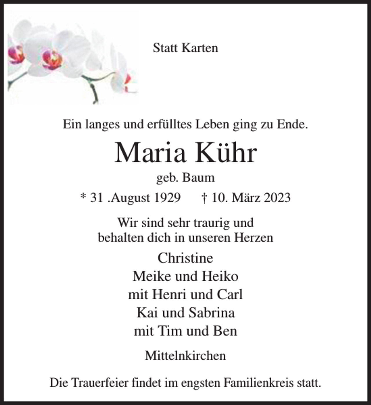 <p>Statt Karten<br />Ein langes und erfülltes Leben ging zu Ende.<br />Maria Kühr<br />geb. Baum<br />* 31 .August 1929 † 10. März 2023<br />Wir sind sehr traurig und<br />behalten dich in unseren Herzen<br />Christine<br />Meike und Heiko<br />mit Henri und Carl<br />Kai und Sabrina<br />mit Tim und Ben<br />Mittelnkirchen<br />Die Trauerfeier findet im engsten Familienkreis statt.</p>