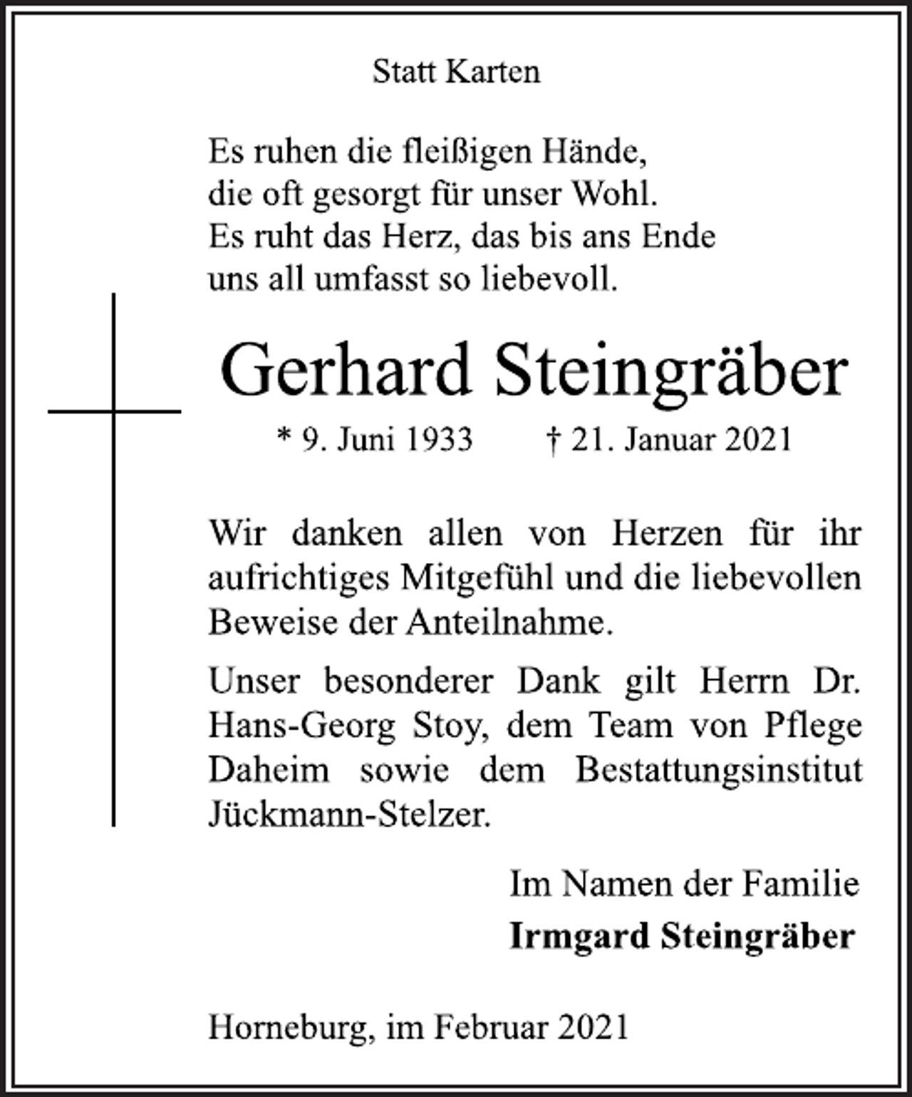 <p>Statt Karten<br />Es ruhen die fleißigen Hände,<br />die oft gesorgt für unser Wohl.<br />Es ruht das Herz, das bis ans Ende<br />uns all umfasst so liebevoll.<br />Gerhard Steingräber<br />* 9. Juni 1933 † 21. Januar 2021<br />Wir danken allen von Herzen für ihr<br />aufrichtiges Mitgefühl und die liebevollen<br />Beweise der Anteilnahme.<br />Unser besonderer Dank gilt Herrn Dr.<br />Hans-Georg Stoy, dem Team von Pflege<br />Daheim sowie dem Bestattungsinstitut<br />Jückmann-Stelzer.<br />Im Namen der Familie<br />Irmgard Steingräber<br />Horneburg, im Februar 2021</p>