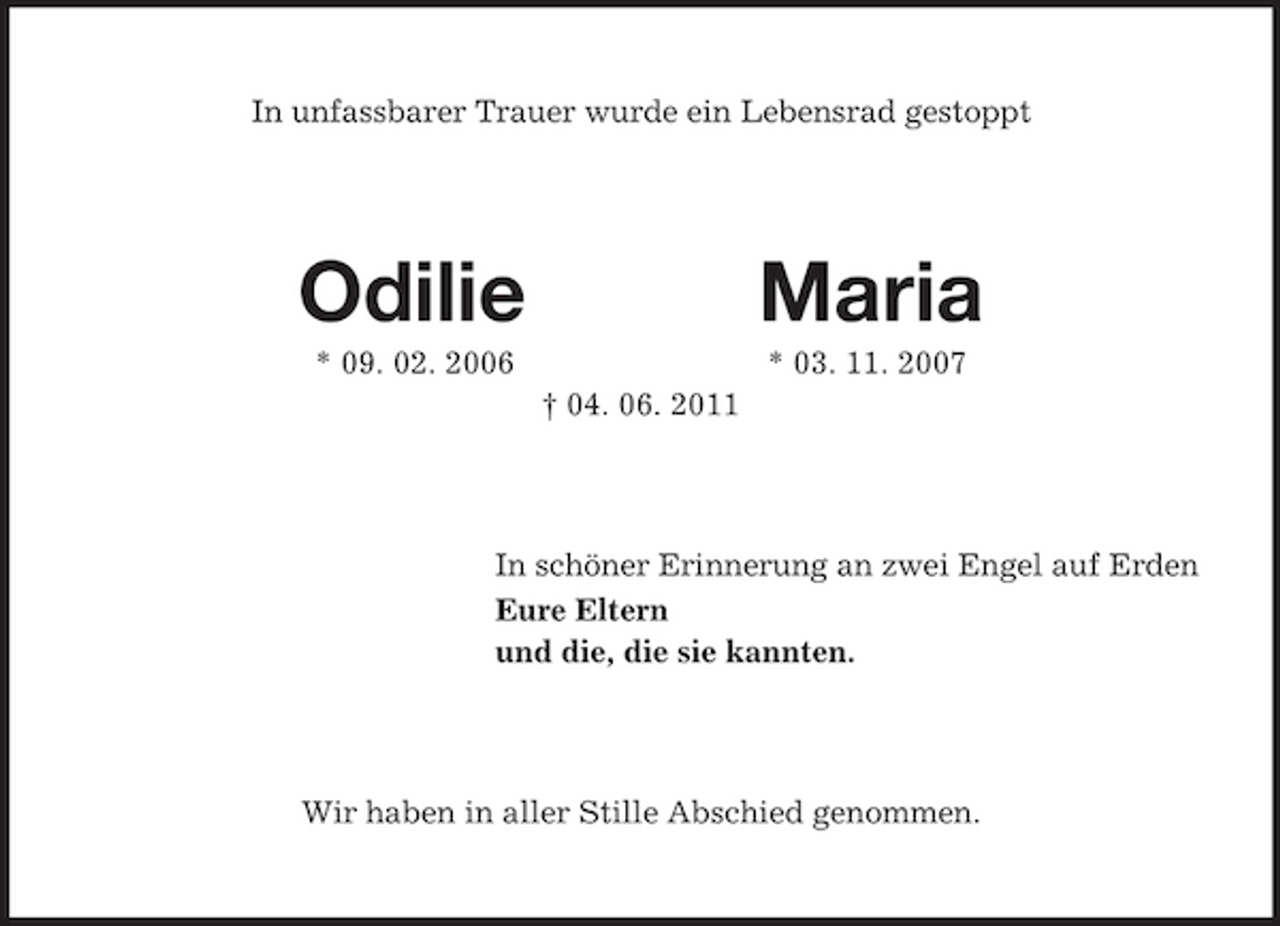 <p>In unfassbarer Trauer wurde ein Lebensrad gestoppt<br />Odilie Maria<br />* 09. 02. 2006 * 03. 11. 2007<br />† 04. 06. 2011<br />In schöner Erinnerung an zwei Engel auf Erden<br />Eure Eltern<br />und die, die sie kannten.<br />Wir haben in aller Stille Abschied genommen.</p>