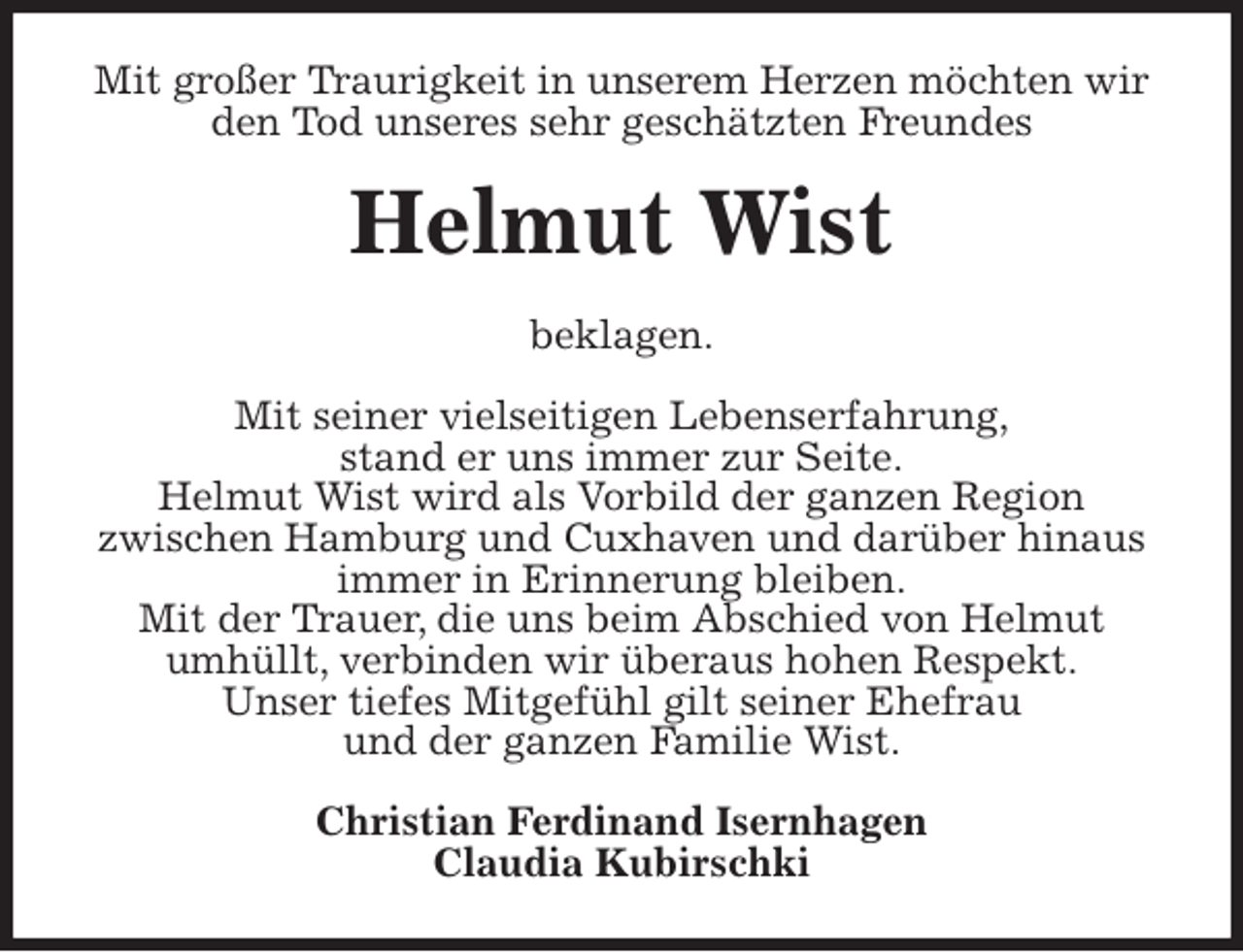 <p>Mit großer Traurigkeit in unserem Herzen möchten wir den Tod unseres sehr geschätzten Freundes<br />Helmut Wist<br />beklagen.</p>
<p>Mit seiner vielseitigen Lebenserfahrung,<br />stand er uns immer zur Seite.<br />Helmut Wist wird als Vorbild der ganzen Region<br />zwischen Hamburg und Cuxhaven und darüber hinaus immer in Erinnerung bleiben.<br />Mit der Trauer, die uns beim Abschied von Helmut<br />umhüllt, verbinden wir überaus hohen Respekt.<br />Unser tiefes Mitgefühl gilt seiner Ehefrau<br />und der ganzen Familie Wist.<br />Christian Ferdinand Isernhagen<br />Claudia Kubirschki</p>