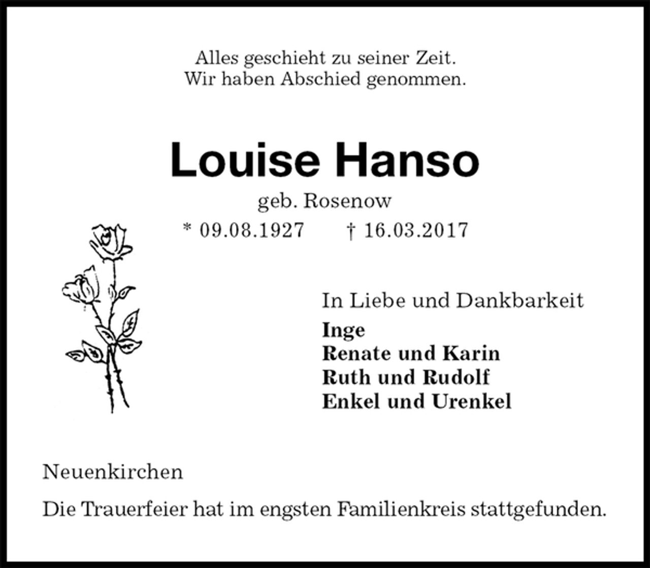 <p>Alles geschieht zu seiner Zeit.<br />Wir haben Abschied genommen.<br />Louise Hanso<br />geb. Rosenow<br />* 09.08.1927 † 16.03.2017<br />In Liebe und Dankbarkeit<br />Inge<br />Renate und Karin<br />Ruth und Rudolf<br />Enkel und Urenkel<br />Neuenkirchen<br />Die Trauerfeier hat im engsten Familienkreis stattgefunden.</p>