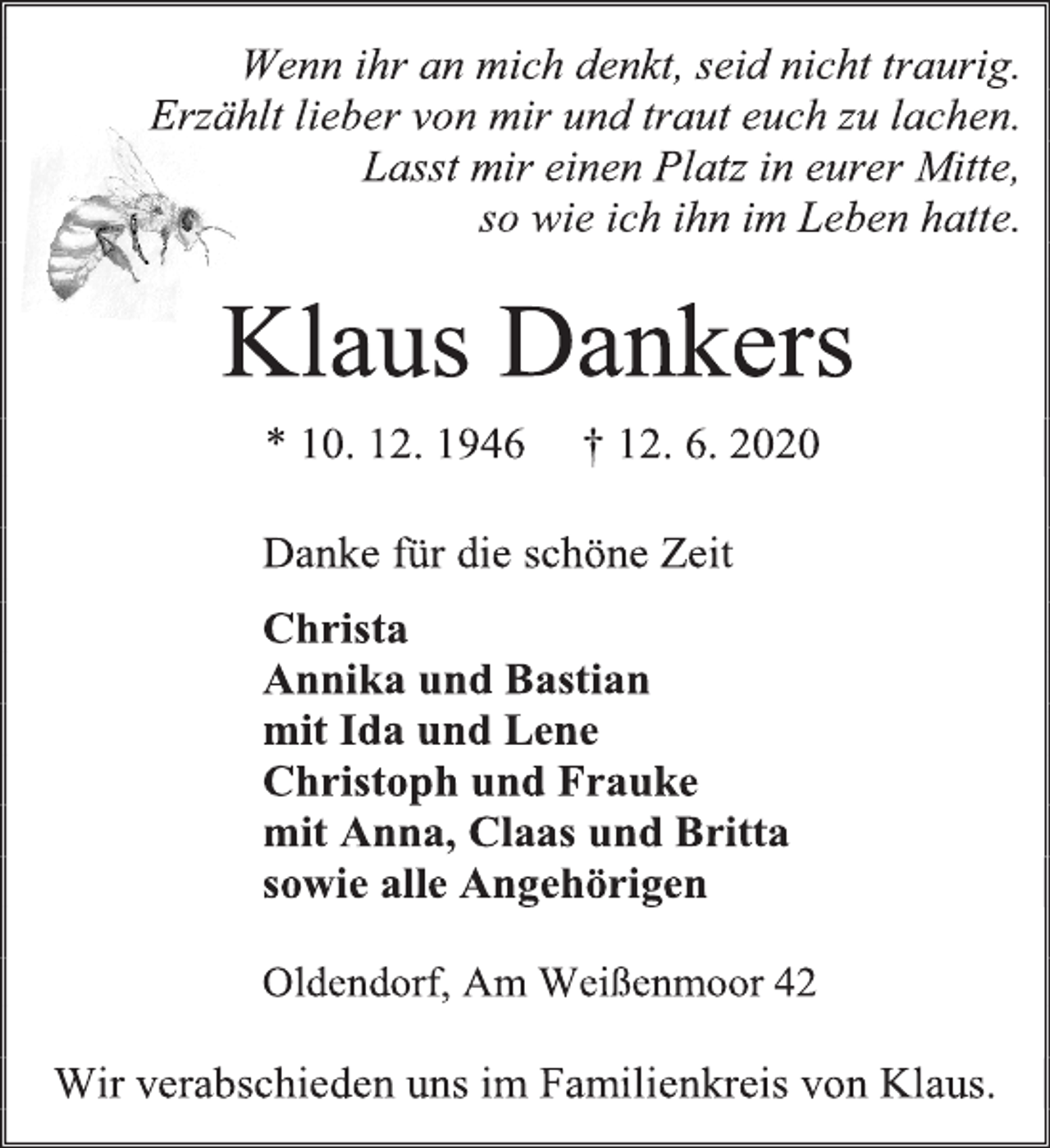 <p>Wenn ihr an mich denkt, seid nicht traurig.<br />Erzählt lieber von mir und traut euch zu lachen.<br />Lasst mir einen Platz in eurer Mitte,<br />so wie ich ihn im Leben hatte.<br />Klaus Dankers<br />* 10. 12. 1946 † 12. 6. 2020<br />Danke für die schöne Zeit<br />Christa<br />Annika und Bastian<br />mit Ida und Lene<br />Christoph und Frauke<br />mit Anna, Claas und Britta<br />sowie alle Angehörigen<br />Oldendorf, Am Weißenmoor 42<br />Wir verabschieden uns im Familienkreis von Klaus.</p>