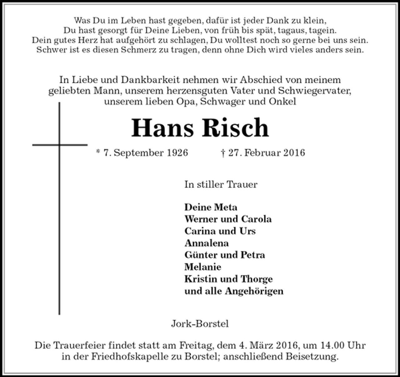 <p>Was Du im Leben hast gegeben, dafür ist jeder Dank zu klein,<br />Du hast gesorgt für Deine Lieben, von früh bis spät, tagaus, tagein.<br />Dein gutes Herz hat aufgehört zu schlagen, Du wolltest noch so gerne bei uns sein.<br />Schwer ist es diesen Schmerz zu tragen, denn ohne Dich wird vieles anders sein.</p><p>In Liebe und Dankbarkeit nehmen wir Abschied von meinem<br />geliebten Mann, unserem herzensguten Vater und Schwiegervater,<br />unserem lieben Opa, Schwager und Onkel<br />Hans Risch<br />* 7. September 1926 † 27. Februar 2016</p><p>In stiller Trauer</p><p>Deine Meta<br />Werner und Carola<br />Carina und Urs<br />Annalena<br />Günter und Petra<br />Melanie<br />Kristin und Thorge<br />und alle Angehörigen</p><p>Jork-Borstel</p><p>Die Trauerfeier findet statt am Freitag, dem 4. März 2016, um 14.00 Uhr<br />in der Friedhofskapelle zu Borstel; anschließend Beisetzung.</p>