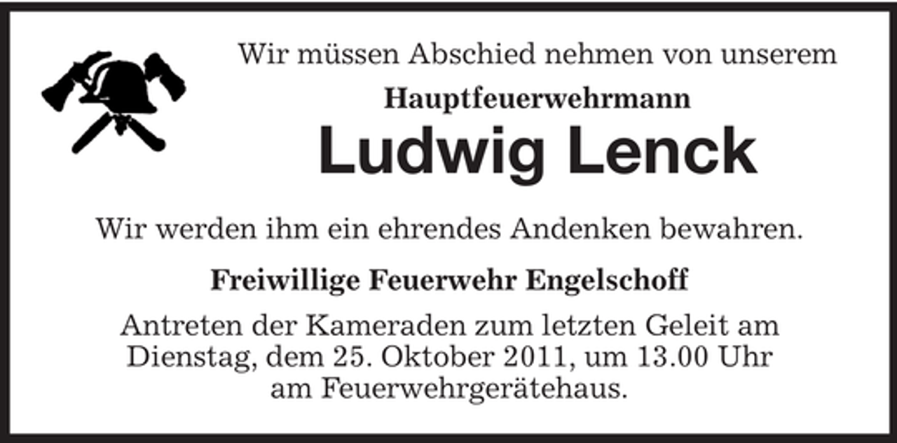 <p>Wir müssen Abschied nehmen von unserem<br />Hauptfeuerwehrmann</p><p>Ludwig Lenck<br />Wir werden ihm ein ehrendes Andenken bewahren.<br />Freiwillige Feuerwehr Engelschoff<br />Antreten der Kameraden zum letzten Geleit am<br />Dienstag, dem 25. Oktober 2011, um 13.00 Uhr<br />am Feuerwehrgerätehaus.</p>