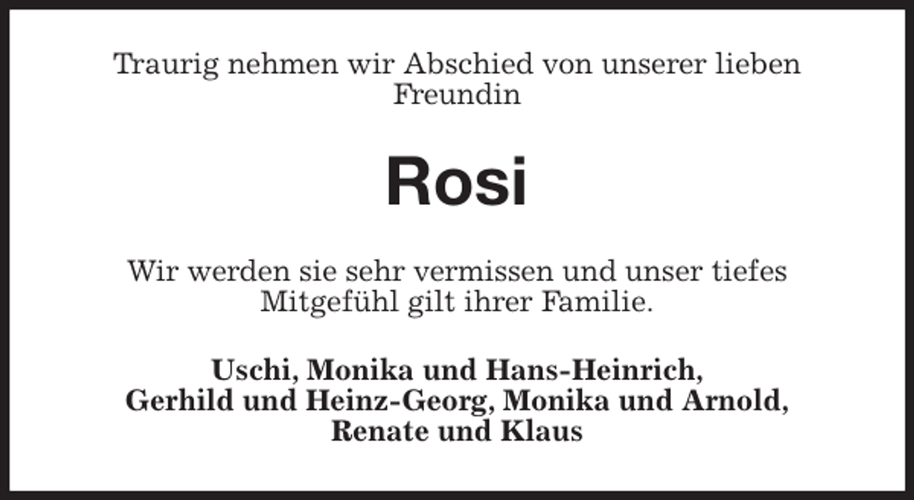 <p>Traurig nehmen wir Abschied von unserer lieben<br />Freundin<br />Rosi<br />Wir werden sie sehr vermissen und unser tiefes<br />Mitgefühl gilt ihrer Familie.<br />Uschi, Monika und Hans-Heinrich,<br />Gerhild und Heinz-Georg, Monika und Arnold,<br />Renate und Klaus</p>