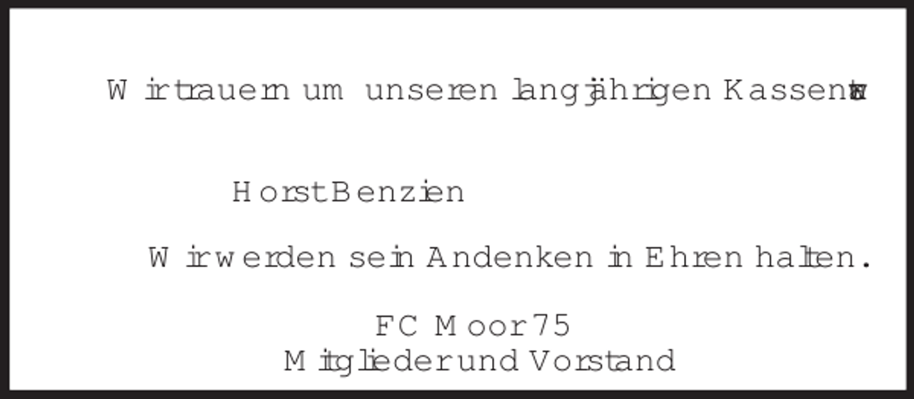 <p>Wir trauern um unseren langjährigen Kassenwart<br />Horst Benzien<br />Wir werden sein Andenken in Ehren halten.<br />FC Moor 75<br />Mitglieder und Vorstand</p>