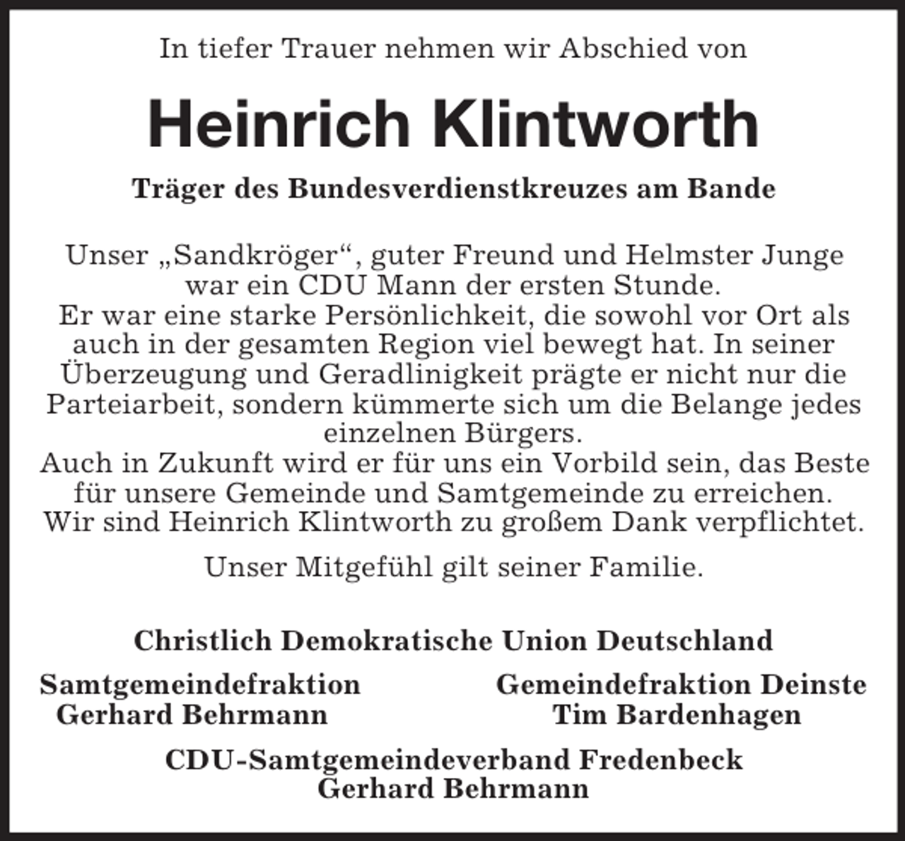 <p>In tiefer Trauer nehmen wir Abschied von</p><p>Heinrich Klintworth<br />Träger des Bundesverdienstkreuzes am Bande<br />Unser „Sandkröger“, guter Freund und Helmster Junge<br />war ein CDU Mann der ersten Stunde.<br />Er war eine starke Persönlichkeit, die sowohl vor Ort als<br />auch in der gesamten Region viel bewegt hat. In seiner<br />Überzeugung und Geradlinigkeit prägte er nicht nur die<br />Parteiarbeit, sondern kümmerte sich um die Belange jedes<br />einzelnen Bürgers.<br />Auch in Zukunft wird er für uns ein Vorbild sein, das Beste<br />für unsere Gemeinde und Samtgemeinde zu erreichen.<br />Wir sind Heinrich Klintworth zu großem Dank verpflichtet.<br />Unser Mitgefühl gilt seiner Familie.<br />Christlich Demokratische Union Deutschland<br />Samtgemeindefraktion<br />Gemeindefraktion Deinste<br />Gerhard Behrmann<br />Tim Bardenhagen<br />CDU-Samtgemeindeverband Fredenbeck<br />Gerhard Behrmann</p>