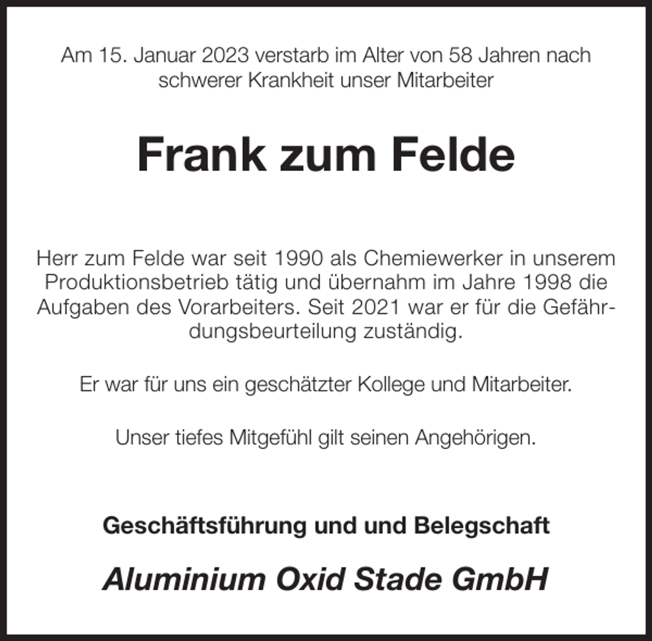 <p>Am 15. Januar 2023 verstarb im Alter von 58 Jahren nach<br />schwerer Krankheit unser Mitarbeiter<br />Frank zum Felde</p><p>Herr zum Felde war seit 1990 als Chemiewerker in unserem Produktionsbetrieb tätig und übernahm im Jahre 1998 die Aufgaben des Vorarbeiters. Seit 2021 war er für die Gefährdungsbeurteilung zuständig.</p><p>Er war für uns ein geschätzter Kollege und Mitarbeiter.</p><p>Unser tiefes Mitgefühl gilt seinen Angehörigen.</p><p>Geschäftsführung und und Belegschaft<br />Aluminium Oxid Stade GmbH</p>
