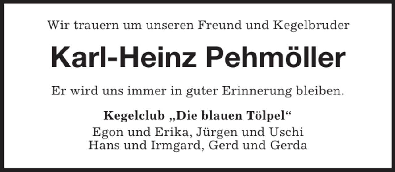 <p>Wir trauern um unseren Freund und Kegelbruder</p><p>Karl-Heinz Pehmöller<br />Er wird uns immer in guter Erinnerung bleiben.<br />Kegelclub „Die blauen Tölpel“<br />Egon und Erika, Jürgen und Uschi<br />Hans und Irmgard, Gerd und Gerda</p>