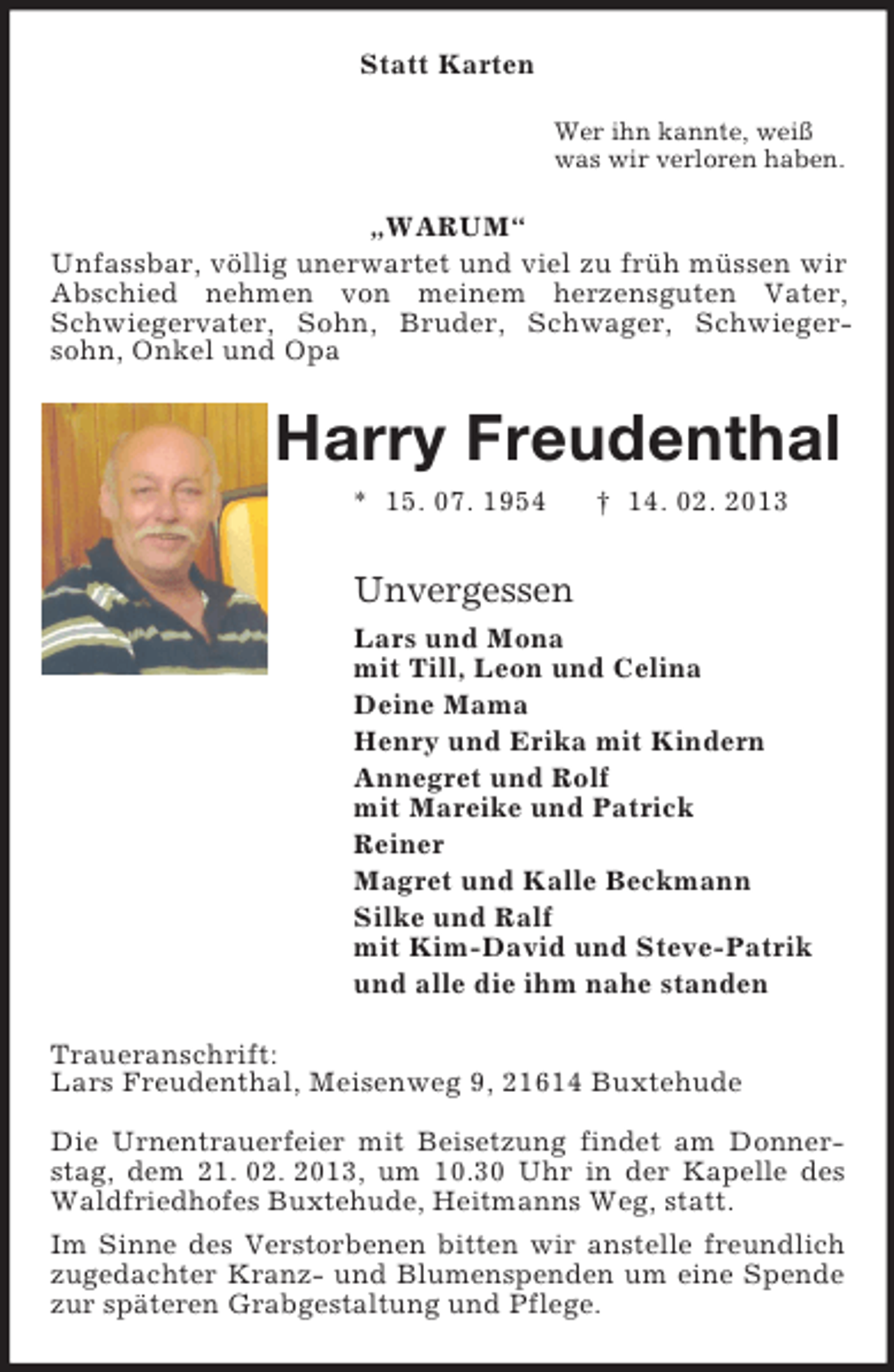 <p>Statt Karten<br />Wer ihn kannte, weiß<br />was wir verloren haben.<br />„WARUM“<br />Unfassbar, völlig unerwartet und viel zu früh müssen wir Abschied nehmen von meinem herzensguten Vater, Schwiegervater, Sohn, Bruder, Schwager, Schwiegersohn, Onkel und Opa<br />Harry Freudenthal<br />* 15. 07. 1954</p>
<p>† 14. 02. 2013<br />Unvergessen<br />Lars und Mona<br />mit Till, Leon und Celina<br />Deine Mama<br />Henry und Erika mit Kindern<br />Annegret und Rolf<br />mit Mareike und Patrick<br />Reiner<br />Magret und Kalle Beckmann<br />Silke und Ralf<br />mit Kim-David und Steve-Patrik<br />und alle die ihm nahe standen<br />Traueranschrift:<br />Lars Freudenthal, Meisenweg 9, 21614 Buxtehude</p>
<p>Die Urnentrauerfeier mit Beisetzung findet am Donner-stag, dem 21. 02. 2013, um 10.30 Uhr in der Kapelle des Waldfriedhofes Buxtehude, Heitmanns Weg, statt.<br />Im Sinne des Verstorbenen bitten wir anstelle freundlich zugedachter Kranz- und Blumenspenden um eine Spende zur späteren Grabgestaltung und Pflege.</p>