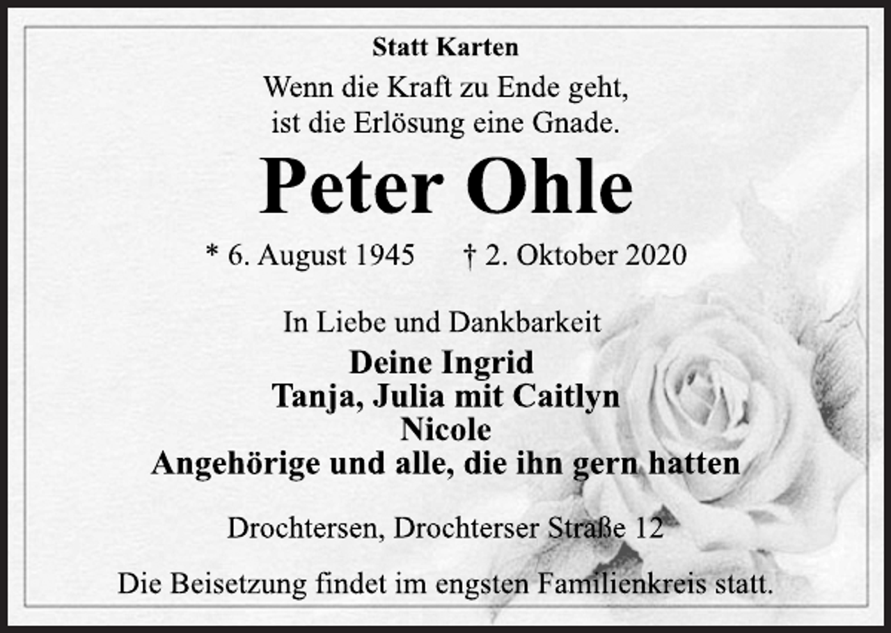 <p>Statt Karten<br />Wenn die Kraft zu Ende geht,<br />ist die Erlösung eine Gnade.<br />Peter Ohle<br />* 6. August 1945 † 2. Oktober 2020<br />In Liebe und Dankbarkeit<br />Deine Ingrid<br />Tanja, Julia mit Caitlyn<br />Nicole<br />Angehörige und alle, die ihn gern hatten<br />Drochtersen, Drochterser Straße 12<br />Die Beisetzung findet im engsten Familienkreis statt.</p>