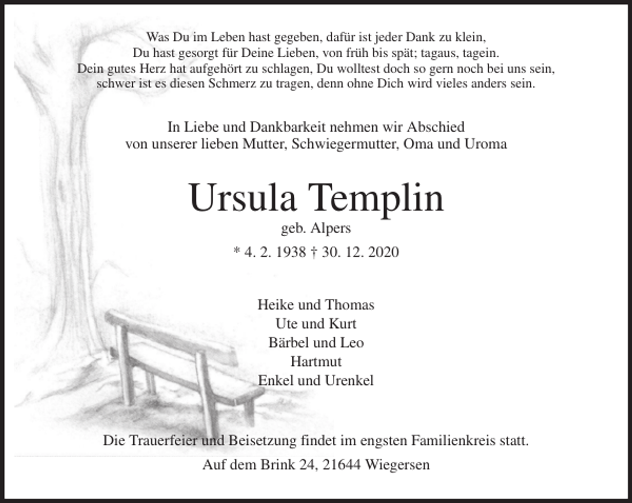 <p>Was Du im Leben hast gegeben, dafür ist jeder Dank zu klein,<br />Du hast gesorgt für Deine Lieben, von früh bis spät; tagaus, tagein.<br />Dein gutes Herz hat aufgehört zu schlagen, Du wolltest doch so gern noch bei uns sein,<br />schwer ist es diesen Schmerz zu tragen, denn ohne Dich wird vieles anders sein.<br />In Liebe und Dankbarkeit nehmen wir Abschied<br />von unserer lieben Mutter, Schwiegermutter, Oma und Uroma<br />Ursula Templin<br />geb. Alpers<br />* 4. 2. 1938 † 30. 12. 2020</p>
<p>Heike und Thomas<br />Ute und Kurt<br />Bärbel und Leo<br />Hartmut<br />Enkel und Urenkel</p>
<p>Die Trauerfeier und Beisetzung findet im engsten Familienkreis statt.<br />Auf dem Brink 24, 21644 Wiegersen</p>