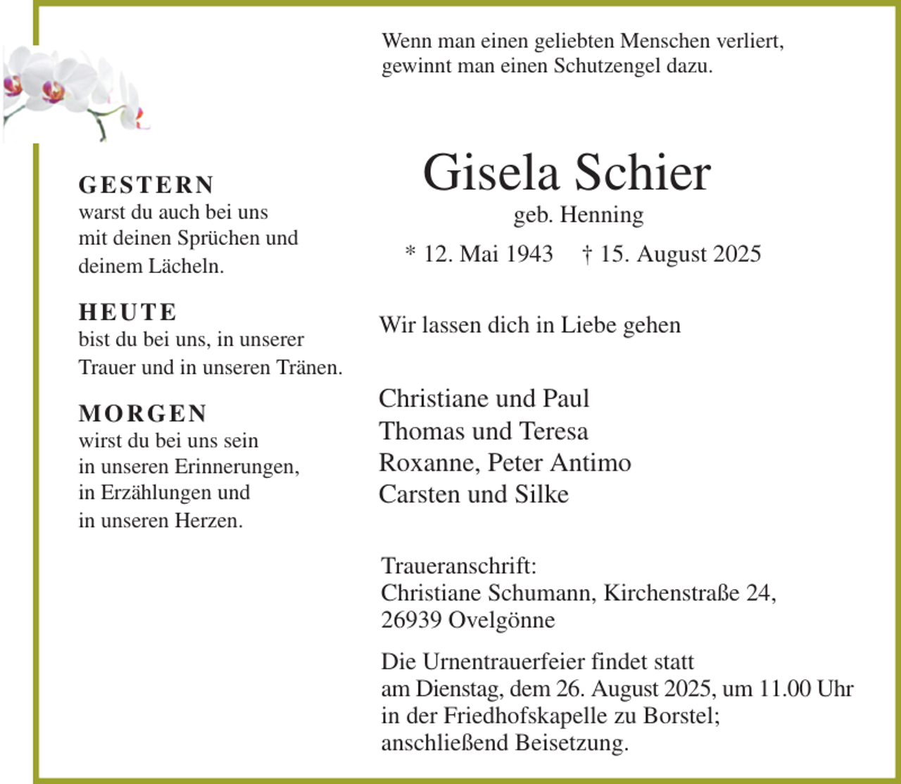 <p>Wenn man einen geliebten Menschen verliert,<br />gewinnt man einen Schutzengel dazu.<br />Gisela Schier<br />geb. Henning<br />* 12. Mai 1943 † 15. August 2025<br />Wir lassen dich in Liebe gehen<br />Christiane und Paul<br />Thomas und Teresa<br />Roxanne, Peter Antimo<br />Carsten und Silke<br />Traueranschrift:<br />Christiane Schumann, Kirchenstraße 24,<br />26939 Ovelgönne<br />Die Urnentrauerfeier findet statt<br />am Dienstag, dem 26. August 2025, um 11.00 Uhr<br />in der Friedhofskapelle zu Borstel;<br />anschließend Beisetzung.<br />G E S T E R N<br />warst du auch bei uns<br />mit deinen Sprüchen und<br />deinem Lächeln.<br />H E U T E<br />bist du bei uns, in unserer<br />Trauer und in unseren Tränen.<br />M O R G E N<br />wirst du bei uns sein<br />in unseren Erinnerungen,<br />in Erzählungen und<br />in unseren Herzen.</p>