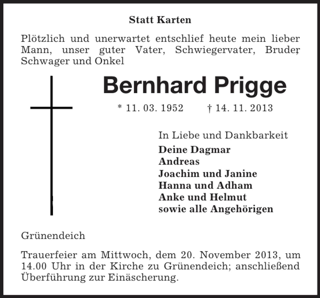 <p>Statt Karten<br />Plötzlich und unerwartet entschlief heute mein lieber<br />Mann, unser guter Vater, Schwiegervater, Bruder<br />,<br />Schwager und Onkel</p><p>Bernhard Prigge<br />* 11. 03. 1952</p><p>† 14. 11. 2013</p><p>In Liebe und Dankbarkeit<br />Deine Dagmar<br />Andreas<br />Joachim und Janine<br />Hanna und Adham<br />Anke und Helmut<br />sowie alle Angehörigen<br />Grünendeich<br />Trauerfeier am Mittwoch, dem 20. November 2013, um<br />14.00 Uhr in der Kirche zu Grünendeich; anschließend<br />Überführung zur Einäscherung.</p>