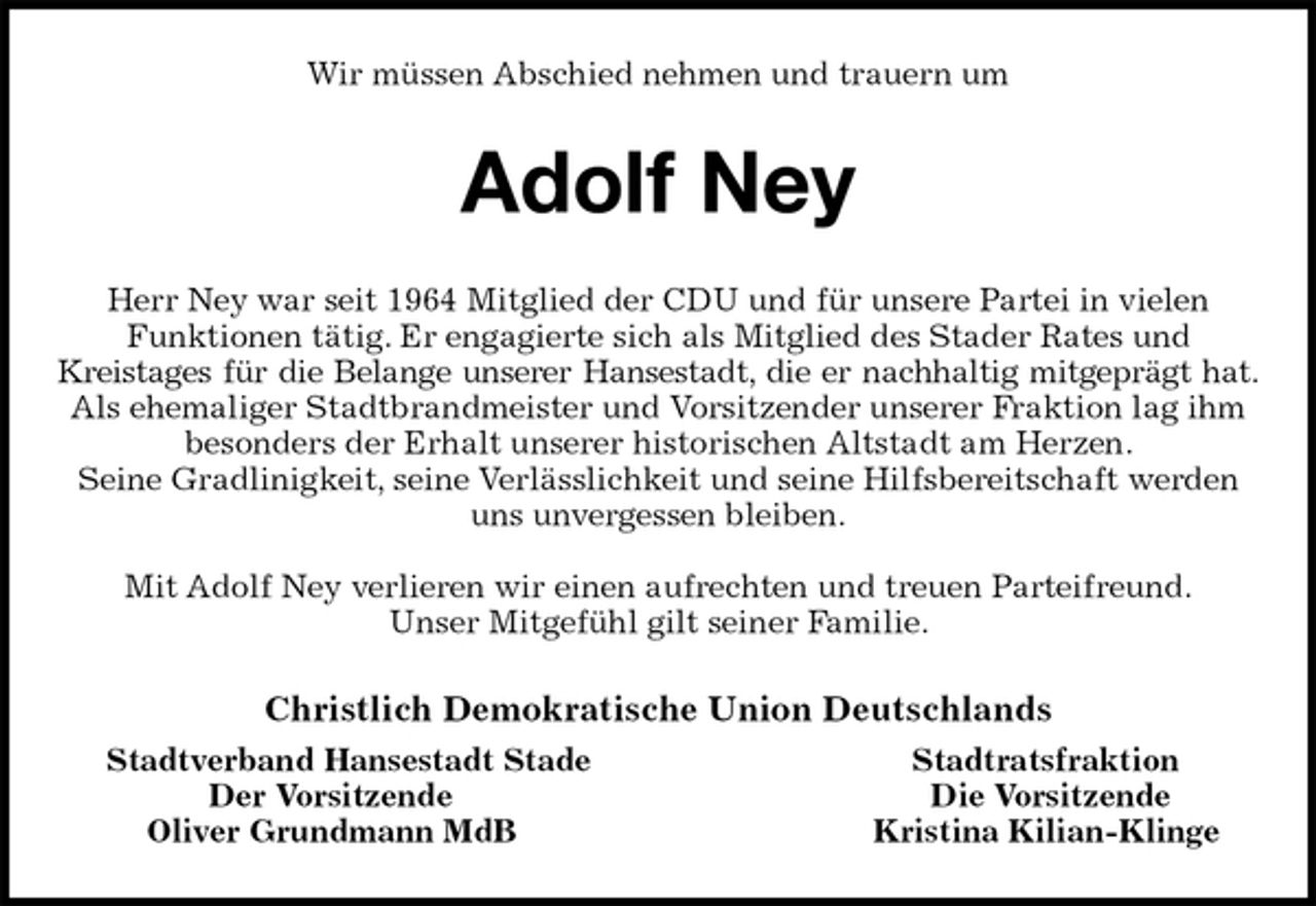 <p>Wir müssen Abschied nehmen und trauern um<br />Adolf Ney<br />Herr Ney war seit 1964 Mitglied der CDU und für unsere Partei in vielen Funktionen tätig. Er engagierte sich als Mitglied des Stader Rates und<br />Kreistages für die Belange unserer Hansestadt, die er nachhaltig mitgeprägt hat.<br />Als ehemaliger Stadtbrandmeister und Vorsitzender unserer Fraktion lag ihm besonders der Erhalt unserer historischen Altstadt am Herzen.<br />Seine Gradlinigkeit, seine Verlässlichkeit und seine Hilfsbereitschaft werden uns unvergessen bleiben.</p><p>Mit Adolf Ney verlieren wir einen aufrechten und treuen Parteifreund.<br />Unser Mitgefühl gilt seiner Familie.<br />Christlich Demokratische Union Deutschlands<br />Stadtverband Hansestadt Stade Stadtratsfraktion<br />Der Vorsitzende Die Vorsitzende<br />Oliver Grundmann MdB Kristina Kilian-Klinge</p>