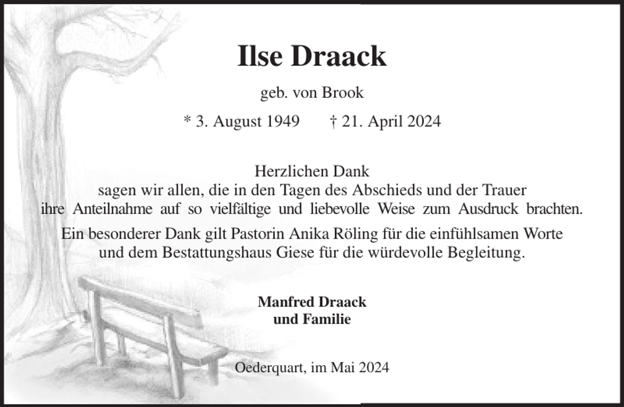 <p>Ilse Draack<br />geb. von Brook<br />* 3. August 1949 † 21. April 2024<br />Herzlichen Dank<br />sagen wir allen, die in den Tagen des Abschieds und der Trauer<br />ihre Anteilnahme auf so vielfältige und liebevolle Weise zum Ausdruck brachten.<br />Ein besonderer Dank gilt Pastorin Anika Röling für die einfühlsamen Worte<br />und dem Bestattungshaus Giese für die würdevolle Begleitung.<br />Manfred Draack<br />und Familie<br />Oederquart, im Mai 2024</p>